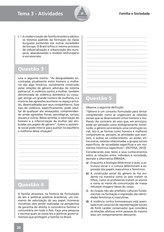 Tema 3 - Atividades                                                             Família e Sociedade




( ) A modernização da família brasileira adotou       ____________________________________________
    os mesmos padrões da formação da classe           ____________________________________________
    burguesa existentes em outras sociedades
                                                      ____________________________________________
    da Europa. O Brasil sofreu o mesmo processo
    de industrialização e urbanização dos euro-       ____________________________________________
    peus, abandonando o modelo latifundiário          ____________________________________________
    e escravocrata.                                   ____________________________________________
                                                      ____________________________________________
                                                      ____________________________________________
Questão 3                                             ____________________________________________
                                                      ____________________________________________
Leia o seguinte trecho: “As desigualdades en-         ____________________________________________
contradas atualmente entre homens e mulhe-            ____________________________________________
res são algo histórico, socialmente construído        ____________________________________________
pelas relações de gênero advindas do sistema
patriarcal. A violência contra a mulher, também
denominada de violência doméstica ou conju-
gal, atinge um grande número de mulheres, e a
maioria das agressões acontece no espaço priva-
                                                      Questão 5
do, desencadeadas por seus companheiros. Esse
tipo de violência, especiﬁcamente, pode resul-        Observe a seguinte deﬁnição:
tar de qualquer ato ameaçador, compreenden-           “Gênero é um conceito formulado para tentar
do ainda agressões físicas, psicológicas, sociais,    compreender como se organizam as relações
sexuais e outras. Nesse sentido, a valorização do     sociais que se desenvolvem entre homens e mu-
homem e a inferiorização da mulher são atri-          lheres. Ao contrário do sexo que, em princípio,
buídas aos papéis de gênero”. Como o assisten-        pode ser pensado como biologicamente consti-
te social pode intervir para auxiliar no equilíbrio   tuído, o gênero será sempre uma construção so-
e melhoria dessa situação?                            cial, isto é, as formas como homens e mulheres
____________________________________________          comportam-se, pensam, as atividades que exer-
____________________________________________          cem, o acesso ao conhecimento, ao poder, en-
                                                      tre outras, estarão relacionadas a grupos sociais
____________________________________________          especíﬁcos, de sociedades especíﬁcas e em mo-
____________________________________________          mentos históricos especíﬁcos”. (FEITOSA, 2010)
____________________________________________          Considerando esse texto e seus conhecimentos
____________________________________________          sobre as relações entre indivíduo e sociedade,
____________________________________________          assinale a alternativa ERRADA.
____________________________________________          a) Enquanto a biologia determina o sexo, a es-
                                                          trutura social e a cultura determinam a ex-
____________________________________________
                                                          pressão dos papéis masculinos e femininos.
____________________________________________
                                                      b) A construção social do gênero se faz evi-
                                                          dente na maneira como os pais tratam os
                                                          ﬁlhos, como os professores tratam os alunos
Questão 4                                                 e como os meios de comunicação de massa
                                                          retratam imagens ideais do corpo.
                                                      c) As roupas não são artefatos culturais funda-
A família atravessa, na história da formulação            mentais na formação e expressão das identi-
de leis e políticas públicas brasileiras, um mo-          dades femininas e masculinas.
mento de valorização do seu papel. Inúmeras           d) A violência contra homossexuais está assen-
iniciativas vêm sendo realizadas na perspectiva           tada num conjunto de representações sociais
da garantia do direito à convivência familiar e           de forte caráter conservador que considera
comunitária em todo o País. Faça uma pesquisa             as relações afetivas entre pessoas do mesmo
e escreva quais as novas leis e políticas governa-        sexo um comportamento desviante.
mentais que protegem a família no Brasil.



30
 
