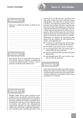Família e Sociedade                                               Tema 3 - Atividades



                                                      chance de ter um ﬁlho do sexo masculino). Por
  Questão 6                                           essa razão, outras leis menos restritivas foram
                                                      consideradas. Uma delas foi: as famílias teriam
                                                      o direito a um segundo (e último) ﬁlho, caso o
  Descreva o modelo da família no Brasil do sé-       primeiro fosse do sexo feminino. Suponha que
  culo XIX:                                           esta última regra fosse seguida por todas as fa-
  ____________________________________________        mílias de certo país (isso é, sempre que o primei-
  ____________________________________________        ro ﬁlho fosse do sexo feminino, fariam uma se-
                                                      gunda e última tentativa para ter um menino).
  ____________________________________________
                                                      Suponha ainda que, em cada nascimento, sejam
  ____________________________________________        iguais as chances de nascer menino ou menina.
  ____________________________________________        Examinando os registros de nascimento, após
  ____________________________________________        alguns anos de a política ter sido colocada em
  ____________________________________________        prática, seria esperado que:
  ____________________________________________        a) O número de nascimentos de meninos fosse
                                                          aproximadamente o dobro do de meninas.
  ____________________________________________
                                                      b) Em média, cada família tivesse 1,25 ﬁlhos.
  ____________________________________________
                                                      c) Aproximadamente 25% das famílias não ti-
                                                          vessem ﬁlhos do sexo masculino.
                                                      d) Aproximadamente 50% dos meninos fossem
  Questão 7                                               ﬁlhos únicos.
                                                      e) Aproximadamente 50% das famílias tives-
  Esta questão deve ser respondida em grupo de            sem um ﬁlho de cada sexo.
  cinco alunos. Quais as possíveis consequências
  oriundas da desestruturação familiar e qual o
  papel do assistente social nesses casos?
  ____________________________________________
                                                      Questão 9
  ____________________________________________
                                                      Como está estudando sobre as grandes transfor-
  ____________________________________________
                                                      mações ocorridas na família, faça uma pesquisa
  ____________________________________________        nos jornais procurando uma notícia que eviden-
  ____________________________________________        cie essas mudanças e, em seguida, descreva seus
  ____________________________________________        comentários em 10 linhas.
  ____________________________________________        ____________________________________________
  ____________________________________________        ____________________________________________
  ____________________________________________        ____________________________________________
  ____________________________________________        ____________________________________________
                                                      ____________________________________________
                                                      ____________________________________________

  Questão 8                                           ____________________________________________
                                                      ____________________________________________
                                                      ____________________________________________
  (ENADE, 2004). Muitos países enfrentam sério
  problema com seu elevado crescimento popu-          ____________________________________________
  lacional. Em alguns desses países foi proposta (e   ____________________________________________
  por vezes colocada em efeito) a proibição de as     ____________________________________________
  famílias terem mais de um ﬁlho. Algumas vezes,      ____________________________________________
  no entanto, essa política teve consequências
  trágicas (por exemplo, em alguns países houve       ____________________________________________
  registros de famílias de camponeses abandona-       ____________________________________________
  rem suas ﬁlhas recém-nascidas para terem outra      ____________________________________________



                                                                                                     31
 