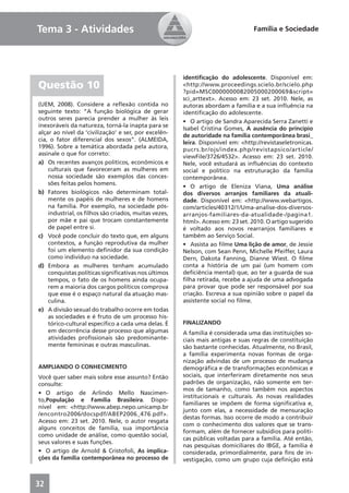 Tema 3 - Atividades                                                              Família e Sociedade




                                                      identiﬁcação do adolescente. Disponível em:
Questão 10                                            <http://www.proceedings.scielo.br/scielo.php
                                                      ?pid=MSC0000000082005000200069&script=
                                                      sci_arttext>. Acesso em: 23 set. 2010. Nele, as
(UEM, 2008). Considere a reﬂexão contida no           autoras abordam a família e a sua inﬂuência na
seguinte texto: “A função biológica de gerar          identiﬁcação do adolescente.
outros seres parecia prender a mulher às leis
                                                      • O artigo de Sandra Aparecida Serra Zanetti e
inexoráveis da natureza, torná-la inapta para se
                                                      Isabel Cristina Gomes, A ausência do princípio
alçar ao nível da ‘civilização’ e ser, por excelên-
                                                      de autoridade na família contemporânea brasi_
cia, o fator diferencial dos sexos”. (ALMEIDA,
                                                      leira. Disponível em: <http://revistaseletronicas.
1996). Sobre a temática abordada pela autora,
                                                      pucrs.br/ojs/index.php/revistapsico/article/
assinale o que for correto:
                                                      viewFile/3726/4532>. Acesso em: 23 set. 2010.
a) Os recentes avanços políticos, econômicos e        Nele, você estudará as inﬂuências do contexto
    culturais que favoreceram as mulheres em          social e político na estruturação da família
    nossa sociedade são exemplos das conces-          contemporânea.
    sões feitas pelos homens.
                                                      • O artigo de Eleniza Viana, Uma análise
b) Fatores biológicos não determinam total-           dos diversos arranjos familiares da atuali-
    mente os papéis de mulheres e de homens           dade. Disponível em: <http://www.webartigos.
    na família. Por exemplo, na sociedade pós-        com/articles/40312/1/Uma-analise-dos-diversos-
    industrial, os ﬁlhos são criados, muitas vezes,   arranjos-familiares-da-atualidade-/pagina1.
    por mãe e pai que trocam constantemente           html>. Acesso em: 23 set. 2010. O artigo sugerido
    de papel entre si.                                é voltado aos novos rearranjos familiares e
c) Você pode concluir do texto que, em alguns         também ao Serviço Social.
    contextos, a função reprodutiva da mulher         • Assista ao ﬁlme Uma lição de amor, de Jessie
    foi um elemento deﬁnidor da sua condição          Nelson, com Sean Penn, Michelle Pfeiffer, Laura
    como indivíduo na sociedade.                      Dern, Dakota Fanning, Dianne Wiest. O ﬁlme
d) Embora as mulheres tenham acumulado                conta a história de um pai (um homem com
    conquistas políticas signiﬁcativas nos últimos    deﬁciência mental) que, ao ter a guarda de sua
    tempos, o fato de os homens ainda ocupa-          ﬁlha retirada, recebe a ajuda de uma advogada
    rem a maioria dos cargos políticos comprova       para provar que pode ser responsável por sua
    que esse é o espaço natural da atuação mas-       criação. Escreva a sua opinião sobre o papel da
    culina.                                           assistente social no ﬁlme.
e) A divisão sexual do trabalho ocorre em todas
    as sociedades e é fruto de um processo his-
    tórico-cultural especíﬁco a cada uma delas. É     FINALIZANDO
    em decorrência desse processo que algumas         A família é considerada uma das instituições so-
    atividades proﬁssionais são predominante-         ciais mais antigas e suas regras de constituição
    mente femininas e outras masculinas.              são bastante conhecidas. Atualmente, no Brasil,
                                                      a família experimenta novas formas de orga-
                                                      nização advindas de um processo de mudança
AMPLIANDO O CONHECIMENTO                              demográﬁca e de transformações econômicas e
Você quer saber mais sobre esse assunto? Então        sociais, que interferiram diretamente nos seus
consulte:                                             padrões de organização, não somente em ter-
                                                      mos de tamanho, como também nos aspectos
• O artigo de Arlindo Mello Nascimen-
                                                      institucionais e culturais. As novas realidades
to,População e Família Brasileira. Dispo-
                                                      familiares se impõem de forma signiﬁcativa e,
nível em: <http://www.abep.nepo.unicamp.br
                                                      junto com elas, a necessidade de mensuração
/encontro2006/docspdf/ABEP2006_476.pdf>.
                                                      destas formas. Isso ocorre de modo a contribuir
Acesso em: 23 set. 2010. Nele, o autor resgata
                                                      com o conhecimento dos valores que se trans-
alguns conceitos de família, sua importância
                                                      formam, além de fornecer subsídios para políti-
como unidade de análise, como questão social,
                                                      cas públicas voltadas para a família. Até então,
seus valores e suas funções.
                                                      nas pesquisas domiciliares do IBGE, a família é
• O artigo de Arnold & Cristofoli, As implica-        considerada, primordialmente, para ﬁns de in-
ções da família contemporânea no processo de          vestigação, como um grupo cuja deﬁnição está



32
 