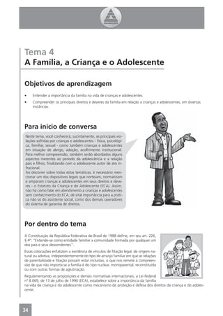 Tema 4
A Família, a Criança e o Adolescente

Objetivos de aprendizagem
•    Entender a importância da família na vida de crianças e adolescentes.
•    Compreender os principais direitos e deveres da família em relação a crianças e adolescentes, em diversas
     instâncias.




Para início de conversa
 Neste tema, você conhecerá, sucintamente, as principais vio-
 lações sofridas por crianças e adolescentes - física, psicológi-
 ca, familiar, sexual - como também crianças e adolescentes
 em situação de abrigo, adoção, acolhimento institucional.
 Para melhor compreensão, também serão abordados alguns
 aspectos inerentes ao período da adolescência e a relação
 pais e ﬁlhos, ﬁnalizando com o adolescente autor de ato in-
 fracional.
 Ao discorrer sobre todas estas temáticas, é necessário men-
 cionar um dos dispositivos legais que norteiam, normatizam
 e amparam crianças e adolescentes em seus direitos e deve-
 res - o Estatuto da Criança e do Adolescente (ECA). Assim,
 não há como falar em atendimento a crianças e adolescentes
 sem conhecimento do ECA, de vital importância para a práti-
 ca não só do assistente social, como dos demais operadores
 do sistema de garantia de direitos.




Por dentro do tema
A Constituição da República Federativa do Brasil de 1988 deﬁne, em seu art. 226,
§ 4º: “Entende-se como entidade familiar a comunidade formada por qualquer um
dos pais e seus descendentes”.
Essas colocações enfatizam a existência de vínculos de ﬁliação legal, de origem na-
tural ou adotiva, independentemente do tipo de arranjo familiar em que as relações
de parentalidade e ﬁliação possam estar incluídas, o que nos remete à compreen-
são de que não importa se a família é do tipo nuclear, monoparental, reconstituída
ou com outras formas de aglutinação.
Regulamentando as proposições e demais normativas internacionais, a Lei Federal
nº 8.069, de 13 de julho de 1990 (ECA), estabelece sobre a importância da família
na vida da criança e do adolescente como mecanismo de proteção e defesa dos direitos da criança e do adoles-
cente.




34
 