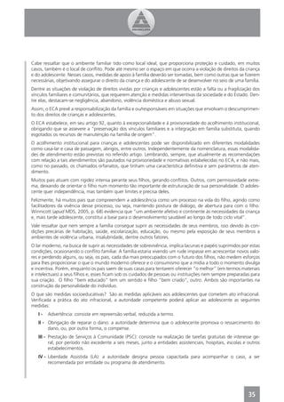 Cabe ressaltar que o ambiente familiar tido como local ideal, que proporciona proteção e cuidado, em muitos
casos, também é o local de conﬂito. Pode até mesmo ser o espaço em que ocorra a violação de direitos da criança
e do adolescente. Nesses casos, medidas de apoio à família deverão ser tomadas, bem como outras que se ﬁzerem
necessárias, objetivando assegurar o direito da criança e do adolescente de se desenvolver no seio de uma família.
Dentre as situações de violação de direitos vividas por crianças e adolescentes estão a falta ou a fragilização dos
vínculos familiares e comunitários, que requerem atenção e medidas interventivas da sociedade e do Estado. Den-
tre elas, destacam-se negligência, abandono, violência doméstica e abuso sexual.
Assim, o ECA prevê a responsabilização da família e ou/responsáveis em situações que envolvam o descumprimen-
to dos direitos de crianças e adolescentes.
O ECA estabelece, em seu artigo 92, quanto à excepcionalidade e à provisoriedade do acolhimento institucional,
obrigando que se assevere a “preservação dos vínculos familiares e a integração em família substituta, quando
esgotados os recursos de manutenção na família de origem”.
O acolhimento institucional para crianças e adolescentes pode ser disponibilizado em diferentes modalidades
como casa-lar e casa de passagem, abrigos, entre outros. Independentemente da nomenclatura, essas modalida-
des de atendimento estão previstas no referido artigo. Lembrando, sempre, que atualmente as recomendações
com relação a tais atendimentos são pautados na provisoriedade e normativas estabelecidas no ECA, e não mais,
como no passado, os chamados orfanatos, que tinham uma característica deﬁnitiva e sem parâmetros de aten-
dimento.
Muitos pais atuam com rigidez intensa perante seus ﬁlhos, gerando conﬂitos. Outros, com permissividade extre-
ma, deixando de orientar o ﬁlho num momento tão importante de estruturação de sua personalidade. O adoles-
cente quer independência, mas também quer limites e precisa deles.
Felizmente, há muitos pais que compreendem a adolescência como um processo na vida do ﬁlho, agindo como
facilitadores da vivência desse processo, ou seja, mantendo postura de diálogo, de abertura para com o ﬁlho.
Winnicott (apud MDS, 2005, p. 68) evidencia que “um ambiente afetivo e continente às necessidades da criança
e, mais tarde adolescente, constitui a base para o desenvolvimento saudável ao longo de todo ciclo vital”.
Vale ressaltar que nem sempre a família consegue suprir as necessidades de seus membros, isso devido às con-
dições precárias de habitação, saúde, escolarização, educação, ou mesmo pela exposição de seus membros a
ambientes de violência urbana, insalubridade, dentre outros fatores.
O lar moderno, na busca de suprir as necessidades de sobrevivência, implica lacunas e papéis suprimidos por estas
condições, ocasionando o conﬂito familiar. A família estaria vivendo um rude impasse em acrescentar novos valo-
res e perdendo alguns, ou seja, os pais, cada dia mais preocupados com o futuro dos ﬁlhos, não medem esforços
para lhes proporcionar o que o mundo moderno oferece e o consumismo que a mídia a todo o momento divulga
e incentiva. Porém, enquanto os pais saem de suas casas para tentarem oferecer “o melhor” (em termos materiais
e intelectuais) a seus ﬁlhos e, esses ﬁcam sob os cuidados de pessoas ou instituições nem sempre preparadas para
sua criação. O ﬁlho “bem educado” tem um sentido e ﬁlho “bem criado”, outro. Ambos são importantes na
construção da personalidade do indivíduo.
O que são medidas socioeducativas? São as medidas aplicáveis aos adolescentes que cometem ato infracional.
Veriﬁcada a prática do ato infracional, a autoridade competente poderá aplicar ao adolescente as seguintes
medidas:
   I-   Advertência: consiste em repreensão verbal, reduzida a termo.
   II - Obrigação de reparar o dano: a autoridade determina que o adolescente promova o ressarcimento do
        dano, ou, por outra forma, o compense.
   III - Prestação de Serviços à Comunidade (PSC): consiste na realização de tarefas gratuitas de interesse ge-
         ral, por período não excedente a seis meses, junto a entidades assistenciais, hospitais, escolas e outros
         estabelecimentos.
   IV - Liberdade Assistida (LA): a autoridade designa pessoa capacitada para acompanhar o caso, a ser
        recomendada por entidade ou programa de atendimento.




                                                                                                             35
 