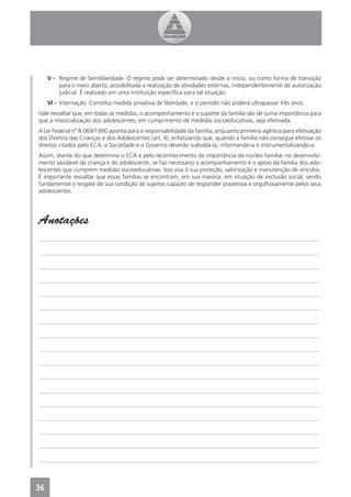 V - Regime de Semiliberdade: O regime pode ser determinado desde o início, ou como forma de transição
         para o meio aberto, possibilitada a realização de atividades externas, independentemente de autorização
         judicial. É realizado em uma instituição especíﬁca para tal situação.
     VI - Internação: Constitui medida privativa de liberdade, e o período não poderá ultrapassar três anos.
Vale ressaltar que, em todas as medidas, o acompanhamento e o suporte da família são de suma importância para
que a ressocialização dos adolescentes, em cumprimento de medidas socioeducativas, seja efetivada.
A Lei Federal nº 8.069/1990 aponta para a responsabilidade da família, enquanto primeira agência para efetivação
dos Direitos das Crianças e dos Adolescentes (art. 4), enfatizando que, quando a família não consegue efetivar os
direitos citados pelo ECA, a Sociedade e o Governo deverão subsidiá-la, informando-a e instrumentalizando-a.
Assim, diante do que determina o ECA e pelo reconhecimento da importância do núcleo familiar no desenvolvi-
mento saudável da criança e do adolescente, se faz necessário o acompanhamento e o apoio da família dos ado-
lescentes que cumprem medidas socioeducativas. Isso visa à sua proteção, valorização e manutenção de vínculos.
É importante ressaltar que essas famílias se encontram, em sua maioria, em situação de exclusão social, sendo
fundamental o resgate de sua condição de sujeitos capazes de responder prazerosa e orgulhosamente pelos seus
adolescentes.




Anotações
_______________________________________________________________________________________________

_______________________________________________________________________________________________

_______________________________________________________________________________________________

_______________________________________________________________________________________________

_______________________________________________________________________________________________

_______________________________________________________________________________________________

_______________________________________________________________________________________________

_______________________________________________________________________________________________

_______________________________________________________________________________________________

_______________________________________________________________________________________________

_______________________________________________________________________________________________

_______________________________________________________________________________________________

_______________________________________________________________________________________________

_______________________________________________________________________________________________

_______________________________________________________________________________________________

_______________________________________________________________________________________________

_______________________________________________________________________________________________



36
 