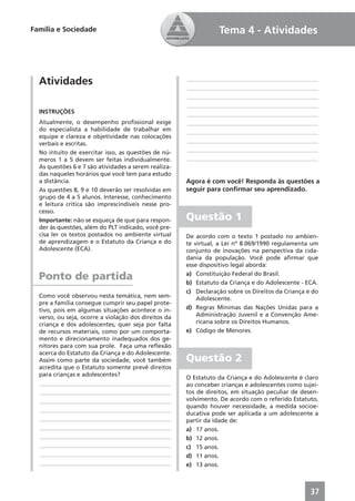 Família e Sociedade                                              Tema 4 - Atividades



  Atividades                                          ____________________________________________
                                                      ____________________________________________
                                                      ____________________________________________
                                                      ____________________________________________
  INSTRUÇÕES                                          ____________________________________________
  Atualmente, o desempenho proﬁssional exige          ____________________________________________
  do especialista a habilidade de trabalhar em        ____________________________________________
  equipe e clareza e objetividade nas colocações
  verbais e escritas.                                 ____________________________________________
  No intuito de exercitar isso, as questões de nú-    ____________________________________________
  meros 1 a 5 devem ser feitas individualmente.       ____________________________________________
  As questões 6 e 7 são atividades a serem realiza-
  das naqueles horários que você tem para estudo
  a distância.                                        Agora é com você! Responda às questões a
  As questões 8, 9 e 10 deverão ser resolvidas em     seguir para conﬁrmar seu aprendizado.
  grupo de 4 a 5 alunos. Interesse, conhecimento
  e leitura crítica são imprescindíveis nesse pro-
  cesso.
  Importante: não se esqueça de que para respon-      Questão 1
  der às questões, além do PLT indicado, você pre-
  cisa ler os textos postados no ambiente virtual     De acordo com o texto 1 postado no ambien-
  de aprendizagem e o Estatuto da Criança e do        te virtual, a Lei nº 8.069/1990 regulamenta um
  Adolescente (ECA).                                  conjunto de inovações na perspectiva da cida-
                                                      dania da população. Você pode aﬁrmar que
                                                      esse dispositivo legal aborda:

  Ponto de partida                                    a) Constituição Federal do Brasil.
                                                      b) Estatuto da Criança e do Adolescente - ECA.
                                                      c) Declaração sobre os Direitos da Criança e do
  Como você observou nesta temática, nem sem-             Adolescente.
  pre a família consegue cumprir seu papel prote-
  tivo, pois em algumas situações acontece o in-      d) Regras Mínimas das Nações Unidas para a
  verso, ou seja, ocorre a violação dos direitos da       Administração Juvenil e a Convenção Ame-
  criança e dos adolescentes, quer seja por falta         ricana sobre os Direitos Humanos.
  de recursos materiais, como por um comporta-        e) Código de Menores.
  mento e direcionamento inadequados dos ge-
  nitores para com sua prole. Faça uma reﬂexão
  acerca do Estatuto da Criança e do Adolescente.
  Assim como parte da sociedade, você também          Questão 2
  acredita que o Estatuto somente prevê direitos
  para crianças e adolescentes?
                                                      O Estatuto da Criança e do Adolescente é claro
  ____________________________________________        ao conceber crianças e adolescentes como sujei-
  ____________________________________________        tos de direitos, em situação peculiar de desen-
  ____________________________________________        volvimento. De acordo com o referido Estatuto,
                                                      quando houver necessidade, a medida socioe-
  ____________________________________________
                                                      ducativa pode ser aplicada a um adolescente a
  ____________________________________________        partir da idade de:
  ____________________________________________        a) 17 anos.
  ____________________________________________        b) 12 anos.
  ____________________________________________        c) 15 anos.
  ____________________________________________        d) 11 anos.
  ____________________________________________        e) 13 anos.



                                                                                                  37
 