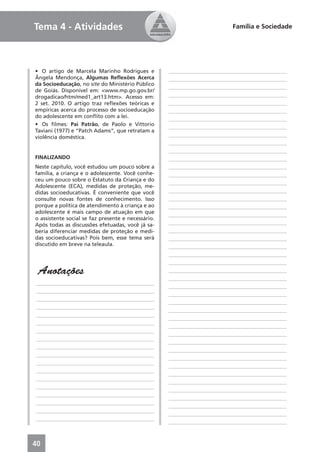 Tema 4 - Atividades                                                        Família e Sociedade




• O artigo de Marcela Marinho Rodrigues e           ____________________________________________
Ângela Mendonça, Algumas Reﬂexões Acerca            ____________________________________________
da Socioeducação, no site do Ministério Público
                                                    ____________________________________________
de Goiás. Disponível em: <www.mp.go.gov.br/
drogadicao/htm/med1_art13.htm>. Acesso em:          ____________________________________________
2 set. 2010. O artigo traz reﬂexões teóricas e      ____________________________________________
empíricas acerca do processo de socioeducação       ____________________________________________
do adolescente em conﬂito com a lei.                ____________________________________________
• Os ﬁlmes: Pai Patrão, de Paolo e Vittorio         ____________________________________________
Taviani (1977) e “Patch Adams”, que retratam a
violência doméstica.                                ____________________________________________
                                                    ____________________________________________
                                                    ____________________________________________
FINALIZANDO                                         ____________________________________________
Neste capítulo, você estudou um pouco sobre a       ____________________________________________
família, a criança e o adolescente. Você conhe-     ____________________________________________
ceu um pouco sobre o Estatuto da Criança e do
                                                    ____________________________________________
Adolescente (ECA), medidas de proteção, me-
didas socioeducativas. É conveniente que você       ____________________________________________
consulte novas fontes de conhecimento. Isso         ____________________________________________
porque a política de atendimento à criança e ao     ____________________________________________
adolescente é mais campo de atuação em que          ____________________________________________
o assistente social se faz presente e necessário.
Após todas as discussões efetuadas, você já sa-     ____________________________________________
beria diferenciar medidas de proteção e medi-       ____________________________________________
das socioeducativas? Pois bem, esse tema será       ____________________________________________
discutido em breve na teleaula.                     ____________________________________________
                                                    ____________________________________________
                                                    ____________________________________________
 Anotações                                          ____________________________________________
                                                    ____________________________________________
____________________________________________
                                                    ____________________________________________
____________________________________________
                                                    ____________________________________________
____________________________________________
                                                    ____________________________________________
____________________________________________
                                                    ____________________________________________
____________________________________________
                                                    ____________________________________________
____________________________________________
                                                    ____________________________________________
____________________________________________
                                                    ____________________________________________
____________________________________________
                                                    ____________________________________________
____________________________________________
                                                    ____________________________________________
____________________________________________
                                                    ____________________________________________
____________________________________________
                                                    ____________________________________________
____________________________________________
                                                    ____________________________________________
____________________________________________
                                                    ____________________________________________
____________________________________________
                                                    ____________________________________________
____________________________________________
                                                    ____________________________________________
____________________________________________
                                                    ____________________________________________
____________________________________________
                                                    ____________________________________________
____________________________________________
                                                    ____________________________________________



40
 