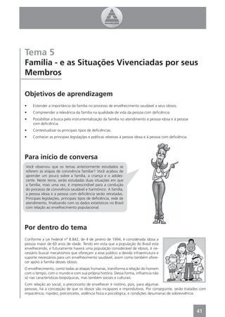 Tema 5
Família - e as Situações Vivenciadas por seus
Membros

Objetivos de aprendizagem
•   Entender a importância da família no processo de envelhecimento saudável a seus idosos.
•   Compreender a relevância da família na qualidade de vida da pessoa com deﬁciência.
•   Possibilitar a busca pela instrumentalização da família no atendimento à pessoa idosa e à pessoa
    com deﬁciência.
•   Contextualizar os principais tipos de deﬁciências.
•   Conhecer as principais legislações e políticas relativas à pessoa idosa e à pessoa com deﬁciência.




Para início de conversa
Você observou que os temas anteriormente estudados se
referem às etapas de convivência familiar? Você acabou de
aprender um pouco sobre a família, a criança e o adoles-
cente. Neste tema, serão estudadas duas situações em que
a família, mais uma vez, é imprescindível para a condução
do processo de convivência saudável e harmônico. A família,
a pessoa idosa e a pessoa com deﬁciência serão retratadas.
Principais legislações, principais tipos de deﬁciência, rede de
atendimento, ﬁnalizando com os dados estatísticos no Brasil
com relação ao envelhecimento populacional.




Por dentro do tema
Conforme a Lei Federal nº 8.842, de 4 de janeiro de 1994, é considerada idosa a
pessoa maior de 60 anos de idade. Tendo em vista que a população do Brasil está
envelhecendo, e futuramente haverá uma população considerável de idosos, é ne-
cessário buscar mecanismos que ofereçam a esse público a devida infraestrutura e
suporte necessários para um envelhecimento saudável, assim como também ofere-
cer apoio à família desses idosos.
O envelhecimento, como todas as etapas humanas, transforma a relação do homem
com o tempo, com o mundo e com sua própria história. Dessa forma, inﬂuencia não
só nas características biopsíquicas, mas também sociais e culturais.
Com relação ao social, o preconceito de envelhecer é notório, pois, para algumas
pessoas, há a concepção de que os idosos são incapazes e improdutivos. Por conseguinte, serão tratados com
impaciência, rispidez, preconceito, violência física e psicológica, e condições desumanas de sobrevivência.



                                                                                                         41
 