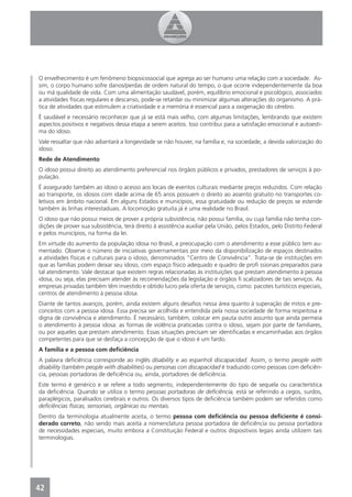 O envelhecimento é um fenômeno biopsicossocial que agrega ao ser humano uma relação com a sociedade. As-
sim, o corpo humano sofre danos/perdas de ordem natural do tempo, o que ocorre independentemente da boa
ou má qualidade de vida. Com uma alimentação saudável, porém, equilíbrio emocional e psicológico, associados
a atividades físicas regulares e descanso, pode-se retardar ou minimizar algumas alterações do organismo. A prá-
tica de atividades que estimulem a criatividade e a memória é essencial para a oxigenação do cérebro.
É saudável e necessário reconhecer que já se está mais velho, com algumas limitações, lembrando que existem
aspectos positivos e negativos dessa etapa a serem aceitos. Isso contribui para a satisfação emocional e autoesti-
ma do idoso.
Vale ressaltar que não adiantará a longevidade se não houver, na família e, na sociedade, a devida valorização do
idoso.
Rede de Atendimento
O idoso possui direito ao atendimento preferencial nos órgãos públicos e privados, prestadores de serviços à po-
pulação.
É assegurado também ao idoso o acesso aos locais de eventos culturais mediante preços reduzidos. Com relação
ao transporte, os idosos com idade acima de 65 anos possuem o direito ao assento gratuito no transportes co-
letivos em âmbito nacional. Em alguns Estados e municípios, essa gratuidade ou redução de preços se estende
também às linhas interestaduais. A locomoção gratuita já é uma realidade no Brasil.
O idoso que não possui meios de prover a própria subsistência, não possui família, ou cuja família não tenha con-
dições de prover sua subsistência, terá direito à assistência auxiliar pela União, pelos Estados, pelo Distrito Federal
e pelos municípios, na forma da lei.
Em virtude do aumento da população idosa no Brasil, a preocupação com o atendimento a esse público tem au-
mentado. Observe o número de iniciativas governamentais por meio da disponibilização de espaços destinados
a atividades físicas e culturais para o idoso, denominados “Centro de Convivência”. Trata-se de instituições em
que as famílias podem deixar seu idoso, com espaço físico adequado e quadro de proﬁ ssionais preparados para
tal atendimento. Vale destacar que existem regras relacionadas às instituições que prestam atendimento à pessoa
idosa, ou seja, elas precisam atender às recomendações da legislação e órgãos ﬁ scalizadores de tais serviços. As
empresas privadas também têm investido e obtido lucro pela oferta de serviços, como: pacotes turísticos especiais,
centros de atendimento à pessoa idosa.
Diante de tantos avanços, porém, ainda existem alguns desaﬁos nessa área quanto à superação de mitos e pre-
conceitos com a pessoa idosa. Essa precisa ser acolhida e entendida pela nossa sociedade de forma respeitosa e
digna de convivência e atendimento. É necessário, também, colocar em pauta outro assunto que ainda permeia
o atendimento à pessoa idosa: as formas de violência praticadas contra o idoso, sejam por parte de familiares,
ou por aqueles que prestam atendimento. Essas situações precisam ser identiﬁcadas e encaminhadas aos órgãos
competentes para que se desfaça a concepção de que o idoso é um fardo.
A família e a pessoa com deﬁciência
A palavra deﬁciência corresponde ao inglês disability e ao espanhol discapacidad. Assim, o termo people with
disability (também people with disabilities) ou personas con discapacidad é traduzido como pessoas com deﬁciên-
cia, pessoas portadoras de deﬁciência ou, ainda, portadores de deﬁciência.
Este termo é genérico e se refere a todo segmento, independentemente do tipo de sequela ou característica
da deﬁciência. Quando se utiliza o termo pessoas portadoras de deﬁciência, está se referindo a cegos, surdos,
paraplégicos, paralisados cerebrais e outros. Os diversos tipos de deﬁciência também podem ser referidos como
deﬁciências físicas, sensoriais, orgânicas ou mentais.
Dentro da terminologia atualmente aceita, o termo pessoa com deﬁciência ou pessoa deﬁciente é consi-
derado correto, não sendo mais aceita a nomenclatura pessoa portadora de deﬁciência ou pessoa portadora
de necessidades especiais, muito embora a Constituição Federal e outros dispositivos legais ainda utilizem tais
terminologias.




42
 