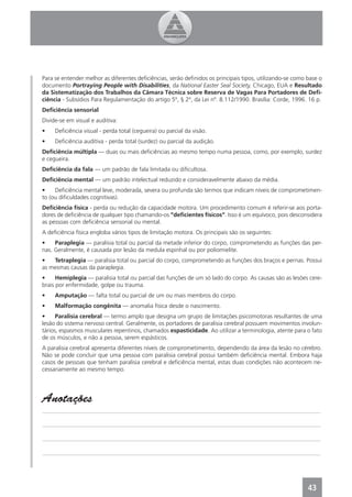 Para se entender melhor as diferentes deﬁciências, serão deﬁnidos os principais tipos, utilizando-se como base o
documento Portraying People with Disabilities, da National Easter Seal Society, Chicago, EUA e Resultado
da Sistematização dos Trabalhos da Câmara Técnica sobre Reserva de Vagas Para Portadores de Deﬁ-
ciência - Subsídios Para Regulamentação do artigo 5º, § 2º, da Lei nº. 8.112/1990. Brasília: Corde, 1996. 16 p.
Deﬁciência sensorial
Divide-se em visual e auditiva:
•    Deﬁciência visual - perda total (cegueira) ou parcial da visão.
•    Deﬁciência auditiva - perda total (surdez) ou parcial da audição.
Deﬁciência múltipla — duas ou mais deﬁciências ao mesmo tempo numa pessoa, como, por exemplo, surdez
e cegueira.
Deﬁciência da fala — um padrão de fala limitada ou diﬁcultosa.
Deﬁciência mental — um padrão intelectual reduzido e consideravelmente abaixo da média.
•    Deﬁciência mental leve, moderada, severa ou profunda são termos que indicam níveis de comprometimen-
to (ou diﬁculdades cognitivas).
Deﬁciência física - perda ou redução da capacidade motora. Um procedimento comum é referir-se aos porta-
dores de deﬁciência de qualquer tipo chamando-os “deﬁcientes físicos”. Isso é um equívoco, pois desconsidera
as pessoas com deﬁciência sensorial ou mental.
A deﬁciência física engloba vários tipos de limitação motora. Os principais são os seguintes:
•    Paraplegia — paralisia total ou parcial da metade inferior do corpo, comprometendo as funções das per-
nas. Geralmente, é causada por lesão da medula espinhal ou por poliomielite.
•   Tetraplegia — paralisia total ou parcial do corpo, comprometendo as funções dos braços e pernas. Possui
as mesmas causas da paraplegia.
•     Hemiplegia — paralisia total ou parcial das funções de um só lado do corpo. As causas são as lesões cere-
brais por enfermidade, golpe ou trauma.
•    Amputação — falta total ou parcial de um ou mais membros do corpo.
•    Malformação congênita — anomalia física desde o nascimento.
•     Paralisia cerebral — termo amplo que designa um grupo de limitações psicomotoras resultantes de uma
lesão do sistema nervoso central. Geralmente, os portadores de paralisia cerebral possuem movimentos involun-
tários, espasmos musculares repentinos, chamados espasticidade. Ao utilizar a terminologia, atente para o fato
de os músculos, e não a pessoa, serem espásticos.
A paralisia cerebral apresenta diferentes níveis de comprometimento, dependendo da área da lesão no cérebro.
Não se pode concluir que uma pessoa com paralisia cerebral possui também deﬁciência mental. Embora haja
casos de pessoas que tenham paralisia cerebral e deﬁciência mental, estas duas condições não acontecem ne-
cessariamente ao mesmo tempo.




Anotações
______________________________________________________________________________________________

______________________________________________________________________________________________

______________________________________________________________________________________________

______________________________________________________________________________________________




                                                                                                          43
 