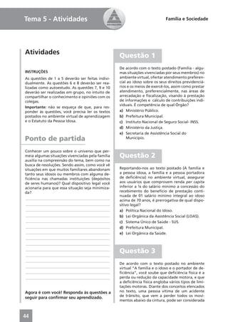 Tema 5 - Atividades                                                         Família e Sociedade




Atividades                                        Questão 1
                                                  De acordo com o texto postado (Família - algu-
INSTRUÇÕES                                        mas situações vivenciadas por seus membros) no
As questões de 1 a 5 deverão ser feitas indivi-   ambiente virtual, ofertar atendimento preferen-
dualmente. As questões 6 e 8 deverão ser rea-     cial ao idoso sobre os seus direitos previdenciá-
lizadas como autoestudo. As questões 7, 9 e 10    rios e os meios de exercê-los, assim como prestar
deverão ser realizadas em grupo, no intuito de    atendimento, preferencialmente, nas áreas de
compartilhar o conhecimento e opiniões com os     arrecadação e ﬁscalização, visando à prestação
colegas.                                          de informações e cálculo de contribuições indi-
                                                  viduais. É competência de qual Órgão?
Importante: não se esqueça de que, para res-
ponder às questões, você precisa ler os textos    a) Ministério Público.
postados no ambiente virtual de aprendizagem      b) Prefeitura Municipal.
e o Estatuto da Pessoa Idosa.                     c) Instituto Nacional de Seguro Social- INSS.
                                                  d) Ministério da Justiça.
                                                  e) Secretaria de Assistência Social do
Ponto de partida                                      Município.


Conhecer um pouco sobre o universo que per-
meia algumas situações vivenciadas pela família   Questão 2
auxilia na compreensão do tema, bem como na
busca de resoluções. Sendo assim, como você vê
situações em que muitos familiares abandonam      Reportando-nos ao texto postado (A família e
tanto seus idosos ou membros com alguma de-       a pessoa idosa, a família e a pessoa portadora
ﬁciência nas chamadas instituições (depósitos     de deﬁciência) no ambiente virtual, assegurar
de seres humanos)? Qual dispositivo legal você    aos usuários que comprovem renda per capita
acionaria para que essa situação seja minimiza-   inferior a ¼ do salário mínimo a concessão do
da?                                               recebimento do benefício de prestação conti-
                                                  nuada de 01 salário mínimo integral ao idoso
____________________________________________
                                                  acima de 70 anos, é prerrogativa de qual dispo-
____________________________________________      sitivo legal?
____________________________________________      a) Política Nacional do Idoso.
____________________________________________      b) Lei Orgânica da Assistência Social (LOAS).
____________________________________________      c) Sistema Único de Saúde - SUS.
____________________________________________      d) Prefeitura Municipal.
____________________________________________      e) Lei Orgânica da Saúde.
____________________________________________
____________________________________________
____________________________________________
____________________________________________
                                                  Questão 3
____________________________________________
                                                  De acordo com o texto postado no ambiente
____________________________________________      virtual “A família e o idoso e o portador de de-
____________________________________________      ﬁciência”, você soube que deﬁciência física é a
____________________________________________      perda ou redução da capacidade motora, e que
                                                  a deﬁciência física engloba vários tipos de limi-
                                                  tações motoras. Diante dos conceitos elencados
Agora é com você! Responda às questões a          no texto, uma pessoa vítima de um acidente
                                                  de trânsito, que vem a perder todos os movi-
seguir para conﬁrmar seu aprendizado.
                                                  mentos abaixo da cintura, pode ser considerada



44
 