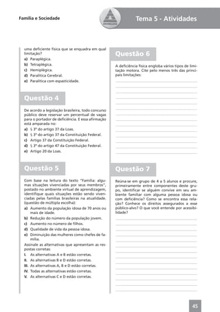 Família e Sociedade                                              Tema 5 - Atividades



  uma deﬁciente física que se enquadra em qual
  limitação?                                         Questão 6
  a) Paraplégica.
  b) Tetraplégica.                                   A deﬁciência física engloba vários tipos de limi-
  c) Hemiplégica.                                    tação motora. Cite pelo menos três das princi-
  d) Paralítica Cerebral.                            pais limitações:
  e) Paralítica com espasticidade.                   ____________________________________________
                                                     ____________________________________________
                                                     ____________________________________________

  Questão 4                                          ____________________________________________
                                                     ____________________________________________
                                                     ____________________________________________
  De acordo a legislação brasileira, todo concurso
  público deve reservar um percentual de vagas       ____________________________________________
  para o portador de deﬁciência. E essa aﬁrmação     ____________________________________________
  está amparada no:                                  ____________________________________________
  a) § 3º do artigo 37 da Loas.                      ____________________________________________
  b) § 3º do artigo 37 da Constituição Federal.      ____________________________________________
  c) Artigo 37 da Constituição Federal.              ____________________________________________
  d) § 3º do artigo 47 da Constituição Federal.      ____________________________________________
  e) Artigo 20 da Loas.                              ____________________________________________



  Questão 5                                          Questão 7
  Com base na leitura do texto “Família: algu-       Reúna-se em grupo de 4 a 5 alunos e procure,
  mas situações vivenciadas por seus membros”,       primeiramente entre componentes deste gru-
  postado no ambiente virtual de aprendizagem,       po, identiﬁcar se alguém convive em seu am-
  identiﬁque quais situações estão sendo viven-      biente familiar com alguma pessoa idosa ou
  ciadas pelas famílias brasileiras na atualidade.   com deﬁciência? Como se encontra essa rela-
  (questão de múltipla escolha):                     ção? Conhece os direitos assegurados a esse
  a) Aumento da população idosa de 70 anos ou        público-alvo? O que você entende por acessibi-
       mais de idade.                                lidade?
  b) Redução do número da população jovem.            ____________________________________________
  c) Aumento no número de ﬁlhos.                      ____________________________________________
  d) Qualidade de vida da pessoa idosa.               ____________________________________________
  e) Diminuição das mulheres como chefes de fa-       ____________________________________________
       mília.                                         ____________________________________________
  Assinale as alternativas que apresentam as res-     ____________________________________________
  postas corretas:                                    ____________________________________________
  I. As alternativas A e B estão corretas.            ____________________________________________
  II. As alternativas B e D estão corretas.           ____________________________________________
  III. As alternativas A, B e D estão corretas.       ____________________________________________
  IV. Todas as alternativas estão corretas.           ____________________________________________
  V. As alternativas C e D estão corretas.            ____________________________________________
                                                      ____________________________________________
                                                      ____________________________________________



                                                                                                   45
 