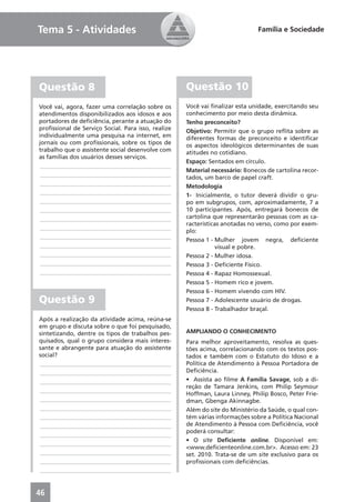 Tema 5 - Atividades                                                           Família e Sociedade




Questão 8                                           Questão 10
Você vai, agora, fazer uma correlação sobre os      Você vai ﬁnalizar esta unidade, exercitando seu
atendimentos disponibilizados aos idosos e aos      conhecimento por meio desta dinâmica.
portadores de deﬁciência, perante a atuação do      Tenho preconceito?
proﬁssional de Serviço Social. Para isso, realize   Objetivo: Permitir que o grupo reﬂita sobre as
individualmente uma pesquisa na internet, em        diferentes formas de preconceito e identiﬁcar
jornais ou com proﬁssionais, sobre os tipos de      os aspectos ideológicos determinantes de suas
trabalho que o assistente social desenvolve com     atitudes no cotidiano.
as famílias dos usuários desses serviços.
                                                    Espaço: Sentados em círculo.
 ____________________________________________
                                                    Material necessário: Bonecos de cartolina recor-
 ____________________________________________       tados, um barco de papel craft.
 ____________________________________________       Metodologia
 ____________________________________________       1- Inicialmente, o tutor deverá dividir o gru-
 ____________________________________________       po em subgrupos, com, aproximadamente, 7 a
 ____________________________________________       10 participantes. Após, entregará bonecos de
 ____________________________________________       cartolina que representarão pessoas com as ca-
                                                    racterísticas anotadas no verso, como por exem-
 ____________________________________________
                                                    plo:
 ____________________________________________
                                                    Pessoa 1 - Mulher jovem negra, deﬁciente
 ____________________________________________                   visual e pobre.
 ____________________________________________       Pessoa 2 - Mulher idosa.
 ____________________________________________       Pessoa 3 - Deﬁciente Físico.
 ____________________________________________       Pessoa 4 - Rapaz Homossexual.
                                                    Pessoa 5 - Homem rico e jovem.
                                                    Pessoa 6 - Homem vivendo com HIV.
Questão 9                                           Pessoa 7 - Adolescente usuário de drogas.
                                                    Pessoa 8 - Trabalhador braçal.
Após a realização da atividade acima, reúna-se
em grupo e discuta sobre o que foi pesquisado,
sintetizando, dentre os tipos de trabalhos pes-     AMPLIANDO O CONHECIMENTO
quisados, qual o grupo considera mais interes-      Para melhor aproveitamento, resolva as ques-
sante e abrangente para atuação do assistente       tões acima, correlacionando com os textos pos-
social?                                             tados e também com o Estatuto do Idoso e a
____________________________________________        Política de Atendimento à Pessoa Portadora de
____________________________________________        Deﬁciência.
____________________________________________        • Assista ao ﬁlme A Família Savage, sob a di-
                                                    reção de Tamara Jenkins, com Philip Seymour
____________________________________________
                                                    Hoffman, Laura Linney, Philip Bosco, Peter Frie-
____________________________________________        dman, Gbenga Akinnagbe.
____________________________________________        Além do site do Ministério da Saúde, o qual con-
____________________________________________        tém várias informações sobre a Política Nacional
____________________________________________        de Atendimento à Pessoa com Deﬁciência, você
                                                    poderá consultar:
____________________________________________
                                                    • O site Deﬁciente online. Disponível em:
____________________________________________
                                                    <www.deﬁcienteonline.com.br>. Acesso em: 23
____________________________________________        set. 2010. Trata-se de um site exclusivo para os
____________________________________________        proﬁssionais com deﬁciências.
____________________________________________


46
 