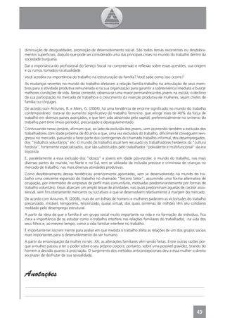 diminuição de desigualdades, promoção de desenvolvimento social. São todos temas recorrentes ou desdobra-
mentos superﬁciais, daquilo que pode ser considerado uma das principais crises no mundo do trabalho dentro da
sociedade burguesa.
Daí a importância do proﬁssional do Serviço Social na compreensão e reﬂexão sobre essas questões, sua origem
e os rumos tomados na atualidade.
Você acredita na importância do trabalho na estruturação da família? Você sabe como isso ocorre?
As mudanças recentes no mundo do trabalho afetaram a relação família-trabalho na articulação de seus mem-
bros para a atividade produtiva remunerada e na sua organização para garantir a sobrevivência imediata e buscar
melhores condições de vida. Nesse contexto, observa-se uma maior permanência dos jovens na escola, o declínio
de sua participação no mercado de trabalho e o crescimento da inserção produtiva de mulheres, sejam chefes de
família ou cônjuges.
De acordo com Antunes, R. e Alves, G. (2004), há uma tendência de enorme signiﬁcado no mundo do trabalho
contemporâneo: trata-se do aumento signiﬁcativo do trabalho feminino, que atinge mais de 40% da força de
trabalho em diversos países avançados, e que tem sido absorvido pelo capital, preferencialmente no universo do
trabalho part-time (meio período), precarizado e desregulamentado.
Continuando nesse cenário, aﬁrmam que, ao lado da exclusão dos jovens, vem ocorrendo também a exclusão dos
trabalhadores com idade próxima de 40 anos e que, uma vez excluídos do trabalho, diﬁcilmente conseguem rein-
gresso no mercado, passando a fazer parte dos contingentes do chamado trabalho informal, dos desempregados,
dos “trabalhos voluntários” etc. O mundo do trabalho atual tem recusado os trabalhadores herdeiros da “cultura
fordista”, fortemente especializados, que são substituídos pelo trabalhador “polivalente e multifuncional” da era
toyotista.
E, paralelamente a essa exclusão dos “idosos” e jovens em idade pós-escolar, o mundo do trabalho, nas mais
diversas partes do mundo, no Norte e no Sul, tem se utilizado da inclusão precoce e criminosa de crianças no
mercado de trabalho, nas mais diversas atividades produtivas.
Como desdobramento dessas tendências anteriormente apontadas, vem se desenvolvendo no mundo do tra-
balho uma crescente expansão do trabalho no chamado “Terceiro Setor”, assumindo uma forma alternativa de
ocupação, por intermédio de empresas de perﬁl mais comunitário, motivadas predominantemente por formas de
trabalho voluntário. Essas abarcam um amplo leque de atividades, nas quais predominam aquelas de caráter assis-
tencial, sem ﬁns diretamente mercantis ou lucrativos e que se desenvolvem relativamente à margem do mercado.
De acordo com Antunes, R. (2008), mais de um bilhão de homens e mulheres padecem as vicissitudes do trabalho
precarizado, instável, temporário, terceirizado, quase virtual, dos quais centenas de milhões têm seu cotidiano
moldado pelo desemprego estrutural.
A partir da ideia de que a família é um grupo social muito importante na vida e na formação do indivíduo, ﬁca
clara a importância de se estudar como o trabalho interfere nas relações familiares do trabalhador, na vida dos
seus ﬁlhos e, ao mesmo tempo, como a vida familiar interfere no trabalho.
É importante ter isso em mente para avaliar em que medida o trabalho afeta as relações de um dos grupos sociais
mais importantes para o desenvolvimento do ser humano.
A partir da emancipação da mulher no séc. XX, as alterações familiares vêm sendo feitas. Entre outras razões por-
que a mulher passou a ter o poder sobre o seu próprio corpo e, portanto, sobre uma possível gravidez, tirando do
homem a decisão quanto à procriação. O surgimento dos métodos anticoncepcionais deu a essa mulher o direito
ao prazer de desfrutar de sua sexualidade.




Anotações
_______________________________________________________________________________________________

_______________________________________________________________________________________________



                                                                                                           49
 