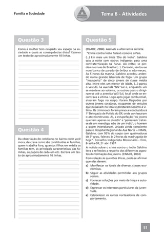 Família e Sociedade                                                 Tema 6 - Atividades




  Questão 3                                             Questão 5
  Como a mulher tem ocupado seu espaço na so-           (ENADE, 2004). Assinale a alternativa correta:
  ciedade e quais as consequências disso? Escreva        “Crime contra Índio Pataxó comove o País.
  um texto de aproximadamente 10 linhas.
                                                        (...) Em mais um triste ‘Dia do Índio’, Galdino
  ____________________________________________          saiu à noite com outros indígenas para uma
  ____________________________________________          confraternização na Funai. Ao voltar, se per-
  ____________________________________________          deu nas ruas de Brasília (...). Cansado, sentou-se
                                                        num banco de parada de ônibus e adormeceu.
  ____________________________________________
                                                        Às 5 horas da manhã, Galdino acordou arden-
  ____________________________________________          do numa grande labareda de fogo. Um grupo
  ____________________________________________          “insuspeito” de cinco jovens de classe média
  ____________________________________________          alta, entre eles um menor de idade, (...) parou
  ____________________________________________          o veículo na avenida W/2 Sul e, enquanto um
                                                        se manteve ao volante, os outros quatro dirigi-
  ____________________________________________          ram-se até a avenida W/3 Sul, local onde se en-
  ____________________________________________          contrava a vítima. Logo após jogar combustível,
  ____________________________________________          atearam fogo no corpo. Foram ﬂagrados por
  ____________________________________________          outros jovens corajosos, ocupantes de veículos
                                                        que passavam no local e prestaram socorro à ví-
  ____________________________________________          tima. Os criminosos foram presos e conduzidos à
  ____________________________________________          1ª Delegacia de Polícia do DF, onde confessaram
  ____________________________________________          o ato monstruoso. Aí, a estupefação: ‘os jovens
                                                        queriam apenas se divertir’ e ‘pensavam tratar-
                                                        se de um mendigo, não de um índio’, o homem
                                                        a quem incendiaram. Levado ainda consciente
  Questão 4                                             para o Hospital Regional da Asa Norte − HRAN,
                                                        Galdino, com 95% do corpo com queimaduras
                                                        de 3º grau, faleceu às 2 horas da madrugada de
  Da observação do cotidiano no bairro onde você        hoje”. Conselho Indigenista Missionário - Cimi,
  mora, descreva como são constituídas as famílias,     Brasília-DF, 21 abr. 1997
  quem trabalha fora, quantos ﬁlhos em média as
  famílias têm, as principais características das fa-   A notícia sobre o crime contra o índio Galdino
  mílias, os papéis de cada um etc. Escreva um tex-     leva a reﬂexões a respeito dos diferentes aspec-
  to de aproximadamente 10 linhas.                      tos da formação dos jovens. (ENADE, 2004)
  ____________________________________________          Com relação às questões éticas, pode-se aﬁrmar
                                                        que elas devem:
  ____________________________________________
                                                        a) Manifestar os ideais de diversas classes eco-
  ____________________________________________               nômicas.
  ____________________________________________          b) Seguir as atividades permitidas aos grupos
  ____________________________________________               sociais.
  ____________________________________________          c) Fornecer soluções por meio de força e auto-
  ____________________________________________               ridade.
  ____________________________________________          d) Expressar os interesses particulares da juven-
  ____________________________________________               tude.
  ____________________________________________          e) Estabelecer os rumos norteadores de com-
                                                             portamento.
  ____________________________________________
  ____________________________________________
  ____________________________________________
  ____________________________________________
  ____________________________________________



                                                                                                       51
 