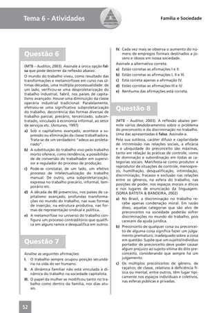 Tema 6 - Atividades                                                             Família e Sociedade




                                                     IV. Cada vez mais se observa o aumento do nú-
Questão 6                                                mero de empregos formais destinados a jo-
                                                         vens e idosos em nossa sociedade.
                                                     Assinale a alternativa correta:
(MTB – Auditor, 2003). Assinale a única opção fal-
sa que pode decorrer da reﬂexão abaixo:              a) Estão corretas as aﬁrmações I e II.
O mundo do trabalho viveu, como resultado das        b) Estão corretas as aﬁrmações I, II e III.
transformações e metamorfoses em curso nas úl-       c) Está correta apenas a aﬁrmação IV.
timas décadas, uma múltipla processualidade: de      d) Estão corretas as aﬁrmações III e IV.
um lado, veriﬁcou-se uma desproletarização do        e) Nenhuma das aﬁrmações está correta.
trabalho industrial, fabril, nos países de capita-
lismo avançado. Houve uma diminuição da classe
operária industrial tradicional. Paralelamente,
efetivou-se uma signiﬁcativa subproletarização
do trabalho, decorrência das formas diversas de
                                                     Questão 8
trabalho parcial, precário, terceirizado, subcon-
tratado, vinculado à economia informal, ao setor     (MTB – Auditor, 2003). A reﬂexão abaixo per-
de serviços etc. (Antunes, 1997)                     mite vários desdobramentos sobre o problema
a) Sob o capitalismo avançado, acontece a su-        do preconceito e da discriminação no trabalho.
    pressão ou eliminação da classe trabalhadora.    Uma das apresentadas é falsa. Assinale-a.
    Trata-se de um verdadeiro “adeus ao proleta-     Pela sua sutileza, caráter difuso e capilaridade
    riado”.                                          de intromissão nas relações sociais, a eﬁcácia
b) A substituição do trabalho vivo pelo trabalho     e a ubiquidade do preconceito são máximas,
    morto oferece, como tendência, a possibilida-    tanto em relação às práticas de controle, como
    de de conversão do trabalhador em supervi-       de dominação e subordinação em todas as ca-
    sor e regulador do processo de produção.         tegorias sociais. Manifesta-se como produtor e
                                                     reprodutor de situações de controle, menospre-
c) Pode-se constatar, de um lado, um efetivo
                                                     zo, humilhação, desqualiﬁcação, intimidação,
    processo de intelectualização do trabalho
                                                     discriminação, fracasso e exclusão nas relações
    manual. De outro, uma subproletarização,
                                                     entre os gêneros, na esfera do trabalho, nas
    expressa no trabalho precário, informal, tem-
                                                     posições de poder, nos espaços morais e éticos
    porário etc.
                                                     e nos lugares de enunciação da linguagem.
d) A década de 80 presenciou, nos países de ca-      (SORIA BATISTA & BANDEIRA, 2002)
    pitalismo avançado, profundas transforma-
                                                     a) No Brasil, a discriminação no trabalho re-
    ções no mundo do trabalho, nas suas formas
                                                         cebe apenas condenação moral. Em razão
    de inserção, na estrutura produtiva, nas for-
                                                         disso, aquelas categorias que são alvo de
    mas de representação sindical e política.
                                                         preconceitos na sociedade poderão sofrer
e) A metamorfose no universo do trabalho con-            discriminações no mundo do trabalho, pois
    ﬁgura um processo contraditório que qualiﬁ-          carecem da ajuda jurídica.
    ca em alguns ramos e desqualiﬁca em outros.
                                                     b) Preconceito de qualquer coisa ou preconcei-
                                                         to de alguma coisa signiﬁca fazer um julga-
                                                         mento prematuro, inadequado sobre a coisa
Questão 7                                                em questão. Supõe que um sujeito/indivíduo
                                                         portador de preconceito deve poder causar
                                                         algum prejuízo ao sujeito vítima do dito pre-
Analise as seguintes aﬁrmações:                          conceito, considerando que sempre há um
I. O trabalho sempre ocupou posição secundá-             julgamento.
     ria na vida do ser humano.                      c) Os múltiplos preconceitos de gênero, de
II. A dinâmica familiar não está vinculada à di-         raça/cor, de classe, relativos à deﬁciência fí-
     nâmica do trabalho na sociedade capitalista.        sica ou mental, entre outros, têm lugar tipi-
                                                         camente nos espaços individuais e coletivos,
III. O papel da mulher se modiﬁcou tanto no tra-
                                                         nas esferas públicas e privadas.
     balho como dentro da família, nos dias atu-
     ais.




52
 