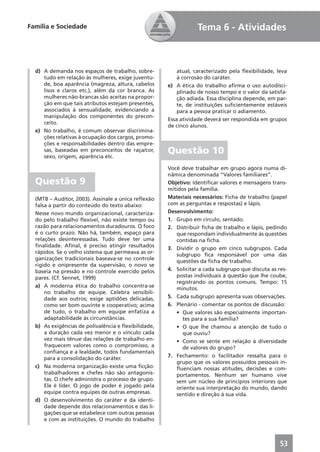 Família e Sociedade                                              Tema 6 - Atividades



  d) A demanda nos espaços de trabalho, sobre-           atual, caracterizado pela ﬂexibilidade, leva
     tudo em relação às mulheres, exige juventu-         à corrosão do caráter.
     de, boa aparência (magreza, altura, cabelos     e) A ética do trabalho aﬁrma o uso autodisci-
     lisos e claros etc.), além da cor branca. As        plinado de nosso tempo e o valor da satisfa-
     mulheres não-brancas são aceitas na propor-         ção adiada. Essa disciplina depende, em par-
     ção em que tais atributos estejam presentes,        te, de instituições suﬁcientemente estáveis
     associados à sensualidade, evidenciando a           para a pessoa praticar o adiamento.
     manipulação dos componentes do precon-
                                                     Essa atividade deverá ser respondida em grupos
     ceito.
                                                     de cinco alunos.
  e) No trabalho, é comum observar discrimina-
     ções relativas à ocupação dos cargos, promo-
     ções e responsabilidades dentro das empre-
     sas, baseadas em preconceitos de raça/cor,
     sexo, origem, aparência etc.
                                                     Questão 10
                                                     Você deve trabalhar em grupo agora numa di-
                                                     nâmica denominada “Valores familiares”.
  Questão 9                                          Objetivo: Identiﬁcar valores e mensagens trans-
                                                     mitidos pela família.
  (MTB – Auditor, 2003). Assinale a única reﬂexão    Materiais necessários: Ficha de trabalho (papel
  falsa a partir do conteúdo do texto abaixo:        com as perguntas e respostas) e lápis.
  Nesse novo mundo organizacional, caracteriza-      Desenvolvimento:
  do pelo trabalho ﬂexível, não existe tempo ou      1. Grupo em círculo, sentado.
  razão para relacionamentos duradouros. O foco      2. Distribuir ﬁcha de trabalho e lápis, pedindo
  é o curto prazo. Não há, também, espaço para          que respondam individualmente às questões
  relações desinteressadas. Tudo deve ter uma           contidas na ﬁcha.
  ﬁnalidade. Aﬁnal, é preciso atingir resultados     3. Dividir o grupo em cinco subgrupos. Cada
  rápidos. Se o velho sistema que permeava as or-       subgrupo ﬁca responsável por uma das
  ganizações tradicionais baseava-se no controle        questões da ﬁcha de trabalho.
  rígido e onipresente da supervisão, o novo se
  baseia na pressão e no controle exercido pelos     4. Solicitar a cada subgrupo que discuta as res-
  pares. (Cf. Sennet, 1999)                             postas individuais à questão que lhe coube,
                                                        registrando os pontos comuns. Tempo: 15
  a) A moderna ética do trabalho concentra-se           minutos.
      no trabalho de equipe. Celebra sensibili-
      dade aos outros; exige aptidões delicadas,     5. Cada subgrupo apresenta suas observações.
      como ser bom ouvinte e cooperativo; acima      6. Plenário - comentar os pontos de discussão:
      de tudo, o trabalho em equipe enfatiza a          • Que valores são especialmente importan-
      adaptabilidade às circunstâncias.                   tes para a sua família?
  b) As exigências de polivalência e ﬂexibilidade,      • O que lhe chamou a atenção de tudo o
      a duração cada vez menor e o vínculo cada           que ouviu?
      vez mais tênue das relações de trabalho en-       • Como se sente em relação à diversidade
      fraquecem valores como o compromisso, a             de valores do grupo?
      conﬁança e a lealdade, todos fundamentais
      para a consolidação do caráter.                7. Fechamento: o facilitador ressalta para o
                                                        grupo que os valores possuídos pessoais in-
  c) Na moderna organização existe uma ﬁcção:           ﬂuenciam nossas atitudes, decisões e com-
      trabalhadores e chefes não são antagonis-         portamentos. Nenhum ser humano vive
      tas. O chefe administra o processo de grupo.      sem um núcleo de princípios interiores que
      Ele é líder. O jogo de poder é jogado pela        oriente sua interpretação do mundo, dando
      equipe contra equipes de outras empresas.         sentido e direção à sua vida.
  d) O desenvolvimento do caráter e da identi-
      dade depende dos relacionamentos e das li-
      gações que se estabelece com outras pessoas
      e com as instituições. O mundo do trabalho



                                                                                                  53
 