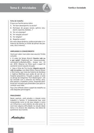 Tema 6 - Atividades                                                      Família e Sociedade




Ficha de trabalho:                                ____________________________________________
O que sua família pensa sobre:                    ____________________________________________
1. Ter bom desempenho na escola?                  ____________________________________________
2. Participar de grupos sociais, grêmio estu-     ____________________________________________
    dantil, esportes, baladas...?                 ____________________________________________
3. Ter um emprego?                                ____________________________________________
4. Ter relações sexuais?                          ____________________________________________
5. Ter religião?                                  ____________________________________________
6. Respeitar as leis?                             ____________________________________________
Por meio dessa dinâmica, pode-se perceber a in-   ____________________________________________
ﬂuência da família no modo de pensar das pes-
                                                  ____________________________________________
soas, não é mesmo?
                                                  ____________________________________________
                                                  ____________________________________________
AMPLIANDO O CONHECIMENTO                          ____________________________________________
Você quer saber mais sobre esse assunto? Então    ____________________________________________
consulte:                                         ____________________________________________
• O vídeo de Sérgio Bianchi Quanto vale ou        ____________________________________________
é por quilo?. Disponível em: <www.youtube.        ____________________________________________
com/watch?v=NxAtyFuJ9fk>. Acesso em: 23
                                                  ____________________________________________
set. 2010. Observe no ﬁlme qual o papel do
assistente social naquela situação.               ____________________________________________
• Veja o ﬁlme de Tim Hunter Alguém para di-       ____________________________________________
vidir os sonhos, com Matt Dillon, Danny Glover    ____________________________________________
e Rick Aviles, que trata da história do bondoso   ____________________________________________
e ingênuo Matthew que acaba de sair de um
                                                  ____________________________________________
hospital psiquiátrico. Forçado a passar a noite
no abrigo de indigentes “Fort Washington”, ele    ____________________________________________
faz amizade com o veterano do Vietnã, Jerry.      ____________________________________________
Eles passam a trabalhar juntos, limpando pára-    ____________________________________________
brisas por trocados que pretendem usar para re-   ____________________________________________
começar suas vidas.
                                                  ____________________________________________
Faça uma reﬂexão sobre o papel do trabalho na
vida daqueles personagens.                        ____________________________________________
                                                  ____________________________________________
                                                  ____________________________________________
FINALIZANDO                                       ____________________________________________
Neste capítulo, você estudou a relação entre      ____________________________________________
trabalho e família. É fundamental que você        ____________________________________________
compreenda como se dá essa relação e como
                                                  ____________________________________________
um inﬂuencia o outro dentro da vida social. Se
você teve alguma diﬁculdade no estudo deste       ____________________________________________
tema e no alcance dos objetivos, não deixe de     ____________________________________________
questionar seus tutores.                          ____________________________________________
                                                  ____________________________________________
                                                  ____________________________________________

 Anotações                                        ____________________________________________
                                                  ____________________________________________
____________________________________________      ____________________________________________
____________________________________________      ____________________________________________



54
 