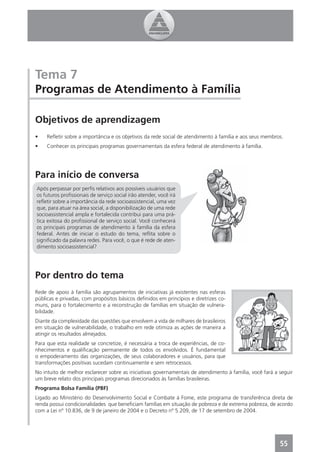 Tema 7
Programas de Atendimento à Família

Objetivos de aprendizagem
•    Reﬂetir sobre a importância e os objetivos da rede social de atendimento à família e aos seus membros.
•    Conhecer os principais programas governamentais da esfera federal de atendimento à família.




Para início de conversa
Após perpassar por perﬁs relativos aos possíveis usuários que
os futuros proﬁssionais de serviço social irão atender, você irá
reﬂetir sobre a importância da rede socioassistencial, uma vez
que, para atuar na área social, a disponibilização de uma rede
socioassistencial ampla e fortalecida contribui para uma prá-
tica exitosa do proﬁssional de serviço social. Você conhecerá
os principais programas de atendimento à família da esfera
federal. Antes de iniciar o estudo do tema, reﬂita sobre o
signiﬁcado da palavra redes. Para você, o que é rede de aten-
dimento socioassistencial?




Por dentro do tema
Rede de apoio à família são agrupamentos de iniciativas já existentes nas esferas
públicas e privadas, com propósitos básicos deﬁnidos em princípios e diretrizes co-
muns, para o fortalecimento e a reconstrução de famílias em situação de vulnera-
bilidade.
Diante da complexidade das questões que envolvem a vida de milhares de brasileiros
em situação de vulnerabilidade, o trabalho em rede otimiza as ações de maneira a
atingir os resultados almejados.
Para que esta realidade se concretize, é necessária a troca de experiências, de co-
nhecimentos e qualiﬁcação permanente de todos os envolvidos. É fundamental
o empoderamento das organizações, de seus colaboradores e usuários, para que
transformações positivas sucedam continuamente e sem retrocessos.
No intuito de melhor esclarecer sobre as iniciativas governamentais de atendimento à família, você fará a seguir
um breve relato dos principais programas direcionados às famílias brasileiras.
Programa Bolsa Família (PBF)
Ligado ao Ministério do Desenvolvimento Social e Combate à Fome, este programa de transferência direta de
renda possui condicionalidades que beneﬁciam famílias em situação de pobreza e de extrema pobreza, de acordo
com a Lei nº 10.836, de 9 de janeiro de 2004 e o Decreto nº 5.209, de 17 de setembro de 2004.




                                                                                                          55
 