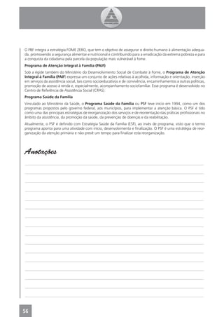 O PBF integra a estratégia FOME ZERO, que tem o objetivo de assegurar o direito humano à alimentação adequa-
da, promovendo a segurança alimentar e nutricional e contribuindo para a erradicação da extrema pobreza e para
a conquista da cidadania pela parcela da população mais vulnerável à fome.
Programa de Atenção Integral à Família (PAIF)
Sob a égide também do Ministério do Desenvolvimento Social de Combate à Fome, o Programa de Atenção
Integral à Família (PAIF) expressa um conjunto de ações relativas à acolhida, informação e orientação, inserção
em serviços da assistência social, tais como socioeducativos e de convivência, encaminhamentos a outras políticas,
promoção de acesso à renda e, especialmente, acompanhamento sociofamiliar. Esse programa é desenvolvido no
Centro de Referência de Assistência Social (CRAS).
Programa Saúde da Família
Vinculado ao Ministério da Saúde, o Programa Saúde da Família ou PSF teve início em 1994, como um dos
programas propostos pelo governo federal, aos municípios, para implementar a atenção básica. O PSF é tido
como uma das principais estratégias de reorganização dos serviços e de reorientação das práticas proﬁssionais no
âmbito da assistência, da promoção da saúde, da prevenção de doenças e da reabilitação.
Atualmente, o PSF é deﬁnido com Estratégia Saúde da Família (ESF), ao invés de programa, visto que o termo
programa aponta para uma atividade com início, desenvolvimento e ﬁnalização. O PSF é uma estrátégia de reor-
ganização da atenção primária e não prevê um tempo para ﬁnalizar esta reorganização.




Anotações
_______________________________________________________________________________________________

_______________________________________________________________________________________________

_______________________________________________________________________________________________

_______________________________________________________________________________________________

_______________________________________________________________________________________________

_______________________________________________________________________________________________

_______________________________________________________________________________________________

_______________________________________________________________________________________________

_______________________________________________________________________________________________

_______________________________________________________________________________________________

_______________________________________________________________________________________________

_______________________________________________________________________________________________

_______________________________________________________________________________________________

_______________________________________________________________________________________________

_______________________________________________________________________________________________

_______________________________________________________________________________________________



56
 