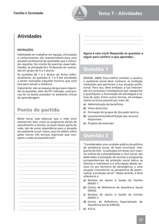 Família e Sociedade                                                Tema 7 - Atividades



  Atividades                                           ____________________________________________
                                                       ____________________________________________
                                                       ____________________________________________

  INSTRUÇÕES
  Habilidade em trabalhar em equipe, articulação       Agora é com você! Responda às questões a
  e conhecimentos são imprescindíveis para uma         seguir para conferir o que aprendeu.
  atuação proﬁssional de qualidade que o merca-
  do requisita. No intuito de exercitar essas habi-
  lidades, as atividades 8 e 10 deverão ser realiza-
  das em grupo de 4 a 5 alunos.                        Questão 1
  As questões de 1 a 5 devem ser feitas indivi-
  dualmente. As questões 6, 7 e 9 são atividades       (ENADE, 2004). Para melhor orientar o usuário,
  a serem realizadas naqueles horários que você        o assistente social deve conhecer as múltiplas
  tem para estudo a distância.                         mediações que permeiam a sua atuação proﬁs-
  Importante: não se esqueça de que para respon-       sional. Para isso, deve embasar a sua interven-
  der às questões, além do PLT indicado, você pre-     ção em processos investigativos que assegurem
  cisa ler os textos postados no ambiente virtual      e qualiﬁquem a formulação de estratégias e tá-
  de aprendizagem.                                     ticas de ação. Entre outras formas, tal embasa-
                                                       mento se torna possível por meio de:
                                                       a) Administração de benefícios.
                                                       b) Visita domiciliar.
  Ponto de partida                                     c) Formação de grupos de discussão teórica.
                                                       d) Levantamento/identiﬁcação dos recursos
  Neste tema, vale observar que a rede socio               disponíveis.
  assistencial, bem como os programas sociais de
                                                       e) Projetos de extensão.
  atendimento à família, os quais fazem parte da
  rede, são de suma importância para a atuação
  do assistente social. Assim, que tal reﬂetir sobre
  pelos menos três serviços essenciais que com-
  põem a rede socioassistencial?
                                                       Questão 2
  ____________________________________________
                                                       “Considerados uma unidade pública da política
  ____________________________________________
                                                       de assistência social, de base municipal, inte-
  ____________________________________________         grante do SUS. Localizados em áreas com maio-
  ____________________________________________         res índices de vulnerabilidade e risco social, são
  ____________________________________________         destinados à prestação de serviços e programas
  ____________________________________________         socioassistenciais de proteção social básica às
                                                       famílias e indivíduos e à articulação destes ser-
  ____________________________________________         viços no seu território de abrangência, e uma
  ____________________________________________         atuação intersetorial na perspectiva de poten-
  ____________________________________________         cializar a proteção social”. Nesse sentido, é feita
  ____________________________________________         referência a:
  ____________________________________________         a) Núcleos de Apoio à Saúde da Família
                                                           (NASF) 1.
  ____________________________________________
                                                       b) Centro de Referência de Assistência Social
  ____________________________________________
                                                           (CRAS).
  ____________________________________________
                                                       c) Núcleos de Apoio à Saúde da Família
  ____________________________________________             (NASF) 2.
  ____________________________________________         d) Centro de Referência Especializado de
  ____________________________________________             Assistência Social (CREAS).
  ____________________________________________         e) N.D.A.



                                                                                                      57
 