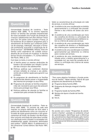 Tema 7 - Atividades                                                             Família e Sociedade




                                                      Sobre as características da articulação em rede
Questão 3                                             de serviços, é correto aﬁrmar:
                                                      a) A existência de uma coordenação no âmbito
                                                          governamental e a uniﬁcação dos procedi-
(Universidade Estadual de Londrina - Teste
                                                          mentos e dos critérios de acesso aos servi-
seletivo IASP, 2004). “É no mínimo hipócrita
                                                          ços.
atribuir às famílias das camadas empobrecidas
de nossa sociedade uma função de proteção às          b) A existência de uma coordenação por meio
crianças e adolescentes sem lhes oferecer meios           dos conselhos de direitos e a articulação da
para isso. Em países como Canadá e França, já             sociedade civil organizada para deliberar so-
há tentativas de se elaborar programas para o             bre os critérios de acesso aos serviços.
atendimento de famílias que combinem políti-          c) A existência de uma coordenação por meio
cas de emprego, habitação, educação e forma-              dos conselhos de direitos e a ﬂexibilização
ção proﬁssional, buscando a cooperação de di-             dos critérios para o acesso aos serviços.
versos serviços”. (SZYMANSKI, Heloísa. Viver em       d) A existência de uma coordenação no âmbito
família como experiência de cuidado mútuo:                governamental que determine os critérios
desaﬁos de um mundo em mudança. In: Revista               para o acesso aos serviços.
Serviço Social e Sociedade n. 71, Cortez Editora:     e) A existência de uma coordenação compar-
São Paulo, 2002, p. 23.)                                  tilhada entre o âmbito governamental e a
Com base no texto, é correto aﬁrmar:                      sociedade civil por meio do conselho de di-
a) A família possui as mesmas atribuições do              reitos e a uniﬁcação dos critérios de acesso
    Estado e da sociedade com relação à prote-            aos serviços.
    ção das crianças e dos adolescentes.
b) Políticas públicas que combinem diversos
    serviços voltados às crianças e aos adoles-
    centes são a melhor opção para garantir sua       Questão 5
    proteção.
c) Os programas de atendimento às famílias            “Tem como objetivo fortalecer a função prote-
    empobrecidas devem prever a incapacidade          tiva da família.” Nesse sentido, fala-se de qual
    das mesmas em proteger os seus ﬁlhos.             programa de atendimento às famílias:
d) Programas de atenção às famílias empobre-          a) Programa Bolsa Família (PBF).
    cidas são necessários para que elas possuam       b) Programa de Atenção Integral à Família
    meios para proteger seus ﬁlhos.                       (PAIF).
e) Políticas públicas de atenção às famílias se       c) Programa Saúde da Família (PSF).
    caracterizam pela omissão do Estado.
                                                      d) Núcleos de Apoio à Saúde da Família
                                                          (NASF).
                                                      e) N.D.A.
Questão 4
(Universidade Estadual de Londrina - Teste se-        Questão 6
letivo IASP, 2004). “O conceito de rede está
inserido na própria deﬁnição do ECA sobre a
política de atendimento como um conjunto ar-          De acordo com o texto “Programas de atendi-
ticulado de ações governamentais e não gover-         mento à família”, postado no ambiente virtual
namentais da União, do Estado e do Município.         de aprendizagem, identiﬁque qual a diferença
Este conjunto articulado de ações deve conside-       dos atendimentos disponibilizados pelo Centro
rar a distinção entre o Estado e a sociedade civil,   de Referência de Assistência Social (CRAS) e pelo
estabelecendo papéis claramente delimitados           Centro Especial de Referência de Assistência So-
para ambos.” (VOLPI, Mário. O adolescente e o         cial (CREAS).
ato infracional. Cortez Editora: São Paulo 1997,      ____________________________________________
p. 43)                                                ____________________________________________
                                                      ____________________________________________



58
 