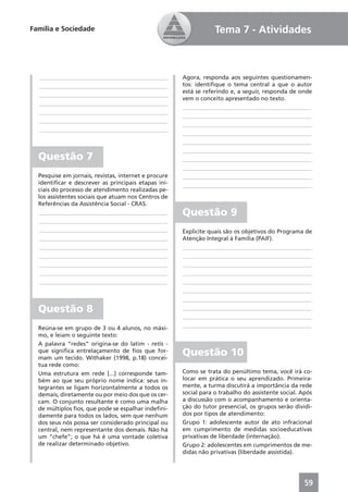 Família e Sociedade                                               Tema 7 - Atividades



  ____________________________________________        Agora, responda aos seguintes questionamen-
  ____________________________________________        tos: identiﬁque o tema central a que o autor
                                                      está se referindo e, a seguir, responda de onde
  ____________________________________________
                                                      vem o conceito apresentado no texto.
  ____________________________________________
                                                      ____________________________________________
  ____________________________________________
                                                      ____________________________________________
  ____________________________________________
                                                      ____________________________________________
  ____________________________________________
                                                      ____________________________________________
                                                      ____________________________________________
                                                      ____________________________________________
  Questão 7                                           ____________________________________________
                                                      ____________________________________________
  Pesquise em jornais, revistas, internet e procure   ____________________________________________
  identiﬁcar e descrever as principais etapas ini-    ____________________________________________
  ciais do processo de atendimento realizadas pe-
  los assistentes sociais que atuam nos Centros de
  Referências da Assistência Social - CRAS.
   ____________________________________________       Questão 9
   ____________________________________________
   ____________________________________________       Explicite quais são os objetivos do Programa de
   ____________________________________________       Atenção Integral à Família (PAIF).
   ____________________________________________       ____________________________________________
   ____________________________________________       ____________________________________________
   ____________________________________________       ____________________________________________
   ____________________________________________       ____________________________________________
   ____________________________________________       ____________________________________________
                                                      ____________________________________________
                                                      ____________________________________________
  Questão 8                                           ____________________________________________
                                                      ____________________________________________
  Reúna-se em grupo de 3 ou 4 alunos, no máxi-        ____________________________________________
  mo, e leiam o seguinte texto:
  A palavra “redes” origina-se do latim - retis -
  que signiﬁca entrelaçamento de ﬁos que for-
  mam um tecido. Withaker (1998, p.18) concei-
                                                      Questão 10
  tua rede como:
  Uma estrutura em rede [...] corresponde tam-        Como se trata do penúltimo tema, você irá co-
  bém ao que seu próprio nome indica: seus in-        locar em prática o seu aprendizado. Primeira-
  tegrantes se ligam horizontalmente a todos os       mente, a turma discutirá a importância da rede
  demais, diretamente ou por meio dos que os cer-     social para o trabalho do assistente social. Após
  cam. O conjunto resultante é como uma malha         a discussão com o acompanhamento e orienta-
  de múltiplos ﬁos, que pode se espalhar indeﬁni-     ção do tutor presencial, os grupos serão dividi-
  damente para todos os lados, sem que nenhum         dos por tipos de atendimento:
  dos seus nós possa ser considerado principal ou     Grupo 1: adolescente autor de ato infracional
  central, nem representante dos demais. Não há       em cumprimento de medidas socioeducativas
  um “chefe”; o que há é uma vontade coletiva         privativas de liberdade (internação).
  de realizar determinado objetivo.                   Grupo 2: adolescentes em cumprimentos de me-
                                                      didas não privativas (liberdade assistida).




                                                                                                    59
 