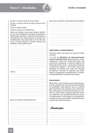 Tema 7 - Atividades                                                            Família e Sociedade




Grupo 3: criança vítima de maus tratos.              Os serviços atendem à demanda da localidade?
Grupo 4: criança vítima de abuso sexual intra-       ____________________________________________
familiar.                                            ____________________________________________
Grupo 5: pessoa idosa.                               ____________________________________________
Grupo 6: pessoa com deﬁciência.                      ____________________________________________
Após essa divisão, cada grupo deverá identiﬁ-        ____________________________________________
car em sua localidade as principais Instituições e
                                                     ____________________________________________
Órgãos que compõem a rede de atendimento a
esse público-alvo. Após listarem os serviços dis-    ____________________________________________
ponibilizados, irão apresentar em sala de aula       ____________________________________________
o que o grupo observou. Existem serviços que         ____________________________________________
atendam a esse público-alvo?                         ____________________________________________
____________________________________________
____________________________________________
____________________________________________         AMPLIANDO O CONHECIMENTO
____________________________________________         Você quer saber mais sobre esse assunto? Então
____________________________________________         consulte:
____________________________________________         • O site do Ministério do Desenvolvimento
____________________________________________         Social e Combate à Fome. Disponível em: <www.
                                                     mds.gov.br>. Acesso em: 23 set. 2010. Nele, você
____________________________________________         encontrará programas e políticas públicas de
____________________________________________         desenvolvimento social , a segurança alimentar,
____________________________________________         a assistência integral e uma renda mínima de
                                                     cidadania às famílias que vivem em situação
                                                     de pobreza. Consulte os materiais que falam
Cite-os.
                                                     sobre os programas de atendimento à família,
____________________________________________         condicionalidades e experiências exitosas.
____________________________________________
____________________________________________
____________________________________________         FINALIZANDO
____________________________________________         Neste tema, você conheceu os principais progra-
____________________________________________         mas de atendimento à família da esfera federal
                                                     na atualidade. Vale destacar que as iniciativas
____________________________________________         governamentais não possuem uma continuida-
____________________________________________         de e cada governo normalmente amplia ou mo-
____________________________________________         diﬁca e, muitas vezes, extingue algumas iniciati-
____________________________________________         vas, cabendo a nós, proﬁssionais da área social,
                                                     o conhecimento, a articulação e o fortalecimen-
                                                     to desses serviços, para melhor atendimento aos
Quais os critérios de atendimento?                   usuários que dela necessitam.
____________________________________________
____________________________________________
____________________________________________
____________________________________________
                                                      Anotações
____________________________________________         ____________________________________________
____________________________________________         ____________________________________________
____________________________________________         ____________________________________________
____________________________________________         ____________________________________________
____________________________________________         ____________________________________________
____________________________________________         ____________________________________________



60
 