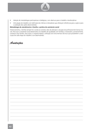 •    Adoção de metodologias participativas e dialógicas, com abertura para o trabalho interdisciplinar.
•  Articulação do trabalho com deﬁnição de critérios e indicadores que ofereçam referências para a ação e para
   a avaliação das ações desenvolvidas.
Metodologia de atendimento à família: a prática do assistente social
Historicamente, a família sempre foi e ainda se constitui alvo da atenção e atuação do proﬁssional de Serviço So-
cial. Para que o assistente social desenvolva um trabalho de qualidade com famílias, é necessário, primeiramente,
conhecer essa família. Para tanto, é imprescindível a utilização de instrumentais técnicos que possibilitem a exe-
cução de cada etapa do trabalho a ser desenvolvido.




Anotações
_______________________________________________________________________________________________

_______________________________________________________________________________________________

_______________________________________________________________________________________________

_______________________________________________________________________________________________

_______________________________________________________________________________________________

_______________________________________________________________________________________________

_______________________________________________________________________________________________

_______________________________________________________________________________________________

_______________________________________________________________________________________________

_______________________________________________________________________________________________

_______________________________________________________________________________________________

_______________________________________________________________________________________________

_______________________________________________________________________________________________

_______________________________________________________________________________________________

_______________________________________________________________________________________________

_______________________________________________________________________________________________

_______________________________________________________________________________________________

_______________________________________________________________________________________________

_______________________________________________________________________________________________

_______________________________________________________________________________________________

_______________________________________________________________________________________________



62
 