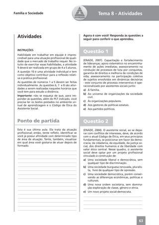 Família e Sociedade                                               Tema 8 - Atividades



  Atividades                                          Agora é com você! Responda às questões a
                                                      seguir para conferir o que aprendeu.


  INSTRUÇÕES
                                                      Questão 1
  Habilidade em trabalhar em equipe é impres-
  cindível para uma atuação proﬁssional de quali-
  dade que o mercado de trabalho requer. No in-       (ENADE, 2007). Capacitação e fortalecimento
  tuito de exercitar essas habilidades, a atividade   de lideranças; apoio sistemático no encaminha-
  9 deverá ser realizada em grupo de 4 a 5 alunos.    mento de ações imediatas; assessoramento na
                                                      condução de processos de luta por conquistas,
  A questão 10 é uma atividade individual e tem
                                                      garantia de direitos e melhoria de condições de
  como objetivo contribuir para a reﬂexão relati-
                                                      vida; assessoramento na participação coletiva
  va à prática proﬁssional.
                                                      de sujeitos envolvidos em dinâmicas decisórias
  As questões de números 1 a 5 devem ser feitas       - este conjunto de processo interventivo é ope-
  individualmente. As questões 6, 7 e 8 são ativi-    racionalizado por assistentes sociais junto:
  dades a serem realizadas naqueles horários que
                                                      a) À família.
  você tem para estudo a distância.
                                                      b) Ao universo de organizações da sociedade
  Importante: não se esqueça de que, para res-
                                                          civil.
  ponder às questões, além do PLT indicado, você
  precisa ler os textos postados no ambiente vir-     c) Às organizações populares.
  tual de aprendizagem e o Código de Ética do         d) Aos gestores de políticas estatais.
  Assistente Social.                                  e) Aos partidos políticos.



  Ponto de partida                                    Questão 2
  Esta é sua última aula. Ela trata da atuação        (ENADE, 2004). O assistente social, ao se depa-
  proﬁssional; então, tente reﬂetir, identiﬁcar se    rar com conﬂitos de interesses, deve, de acordo
  você já possui aﬁnidade com determinado tipo        com o atual Código de Ética, em seus princípios
  de área de atuação. Tente, também, visualizar       fundamentais, se posicionar em favor da demo-
  em qual área você gostaria de atuar depois de       cracia, da cidadania, da equidade, da justiça so-
  formado.                                            cial, dos direitos humanos e da liberdade com
  ____________________________________________        valor ético central. Nesse quadro, o assistente
  ____________________________________________        social deve optar por um projeto proﬁssional
                                                      vinculado à construção de:
  ____________________________________________
                                                      a) Uma sociedade liberal e democrática, sem
  ____________________________________________
                                                          qualquer tipo de discriminação.
  ____________________________________________
                                                      b) Uma sociedade burguesa renovada, pluralis-
  ____________________________________________            ta, livre de qualquer tipo de opressão.
  ____________________________________________        c) Uma sociedade democrática, porém conser-
  ____________________________________________            vando as diferenças econômicas, políticas e
  ____________________________________________            culturais.
  ____________________________________________        d) Uma nova ordem societária, sem domina-
                                                          ção-exploração de classe, gênero e etnia.
  ____________________________________________
                                                      e) Um novo projeto social-democrata.
  ____________________________________________
                                                      ____________________________________________
  ____________________________________________
                                                      ____________________________________________
  ____________________________________________
                                                      ____________________________________________
  ____________________________________________
                                                      ____________________________________________
  ____________________________________________



                                                                                                    63
 