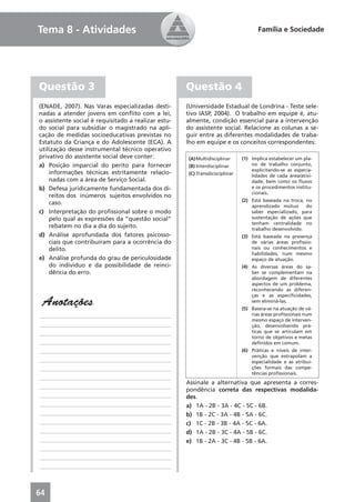 Tema 8 - Atividades                                                                  Família e Sociedade




Questão 3                                            Questão 4
(ENADE, 2007). Nas Varas especializadas desti-       (Universidade Estadual de Londrina - Teste sele-
nadas a atender jovens em conﬂito com a lei,         tivo IASP, 2004). O trabalho em equipe é, atu-
o assistente social é requisitado a realizar estu-   almente, condição essencial para a intervenção
do social para subsidiar o magistrado na apli-       do assistente social. Relacione as colunas a se-
cação de medidas socioeducativas previstas no        guir entre as diferentes modalidades de traba-
Estatuto da Criança e do Adolescente (ECA). A        lho em equipe e os conceitos correspondentes:
utilização desse instrumental técnico operativo
privativo do assistente social deve conter:          (A) Multidisciplinar     (1) Implica estabelecer um pla-
a) Posição imparcial do perito para fornecer         (B) Interdisciplinar         no de trabalho conjunto,
                                                                                  explicitando-se as especia-
    informações técnicas estritamente relacio-       (C) Transdicisciplinar       lidades de cada área/ativi-
    nadas com a área de Serviço Social.                                           dade, bem como os ﬂuxos
b) Defesa juridicamente fundamentada dos di-                                      e os procedimentos institu-
                                                                                  cionais.
    reitos dos inúmeros sujeitos envolvidos no
                                                                              (2) Está baseada na troca, no
    caso.                                                                         aprendizado mútuo      do
c) Interpretação do proﬁssional sobre o modo                                      saber especializado, para
    pelo qual as expressões da “questão social”                                   sustentação de ações que
                                                                                  tenham centralidade no
    rebatem no dia a dia do sujeito.                                              trabalho desenvolvido.
d) Análise aprofundada dos fatores psicosso-                                  (3) Está baseada na presença
    ciais que contribuíram para a ocorrência do                                   de várias áreas proﬁssio-
    delito.                                                                       nais ou conhecimentos e
                                                                                  habilidades, num mesmo
e) Análise profunda do grau de periculosidade                                     espaço de atuação.
    do indivíduo e da possibilidade de reinci-                                (4) As diversas áreas do sa-
    dência do erro.                                                               ber se complementam na
                                                                                  abordagem de diferentes
                                                                                  aspectos de um problema,
                                                                                  reconhecendo as diferen-
                                                                                  ças e as especiﬁcidades,
 Anotações                                                                        sem eliminá-las.
                                                                              (5) Baseia-se na atuação de vá-
____________________________________________                                      rias áreas proﬁssionais num
                                                                                  mesmo espaço de interven-
____________________________________________                                      ção, desenvolvendo prá-
____________________________________________                                      ticas que se articulam em
                                                                                  torno de objetivos e metas
____________________________________________                                      deﬁnidos em comum.
____________________________________________                                  (6) Práticas e níveis de inter-
                                                                                  venção que extrapolam a
____________________________________________                                      especialidade e as atribui-
____________________________________________                                      ções formais das compe-
                                                                                  tências proﬁssionais.
____________________________________________
                                                     Assinale a alternativa que apresenta a corres-
____________________________________________
                                                     pondência correta das respectivas modalida-
____________________________________________         des.
____________________________________________         a) 1A - 2B - 3A - 4C - 5C - 6B.
____________________________________________         b) 1B - 2C - 3A - 4B - 5A - 6C.
____________________________________________         c) 1C - 2B - 3B - 4A - 5C - 6A.
____________________________________________         d) 1A - 2B - 3C - 4A - 5B - 6C.
____________________________________________         e) 1B - 2A - 3C - 4B - 5B - 6A.
____________________________________________
____________________________________________
____________________________________________



64
 