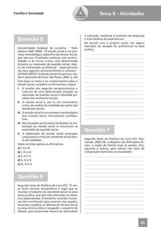 Família e Sociedade                                                Tema 8 - Atividades



                                                        e cultivado, mediante o incentivo de pesquisas
  Questão 5                                             e intercâmbios de experiências”.
                                                        De acordo com o próprio autor, cite alguns
                                                        exemplos da atuação do proﬁssional na área
  (Universidade Estadual de Londrina - Teste
                                                        jurídica.
  seletivo IASP, 2004). “O estudo social é um pro-
  cesso metodológico especíﬁco do Serviço Social,        ____________________________________________
  que tem por ﬁnalidade conhecer, com profun-            ____________________________________________
  didade, e de forma crítica, uma determinada            ____________________________________________
  situação ou expressão da questão social, obje-         ____________________________________________
  to da intervenção proﬁssional - especialmente
  nos seus aspectos socioeconômicos e culturais”.        ____________________________________________
  (CFESS/CORTEZ. O estudo social em perícias, lau-       ____________________________________________
  dos e pareceres técnicos, São Paulo, 2003, p. 42)      ____________________________________________
  Com base no texto e no conhecimento sobre o            ____________________________________________
  estudo social, considere as aﬁrmativas a seguir.       ____________________________________________
  I. A análise dos aspectos socioeconômicos e            ____________________________________________
       culturais de uma determinada situação ou
                                                         ____________________________________________
       expressão da questão social é atividade pri-
       vativa dos assistentes sociais.                   ____________________________________________
  II. O estudo social é, por si, um instrumento          ____________________________________________
       crítico de análise da realidade por parte dos     ____________________________________________
       assistentes sociais.                              ____________________________________________
  III. O estudo social é um processo metodológico        ____________________________________________
       que envolve vários instrumentos proﬁssio-
                                                         ____________________________________________
       nais.
  IV. Nas situações particulares analisadas na ela-
       boração do estudo social se encontram as
       expressões da questão social.                    Questão 7
  V. A elaboração do estudo social pressupõe
       uma postura crítica do assistente social dian-
       te da realidade.                                 Segundo texto do Posfácio do Livro PLT, (Szy-
                                                        manski, 2002:10), a despeito das deﬁnições oﬁ-
  Estão corretas apenas as aﬁrmativas:                  ciais, a noção de família hoje se amplia. Cite,
  a) I, II e III.                                       segundo a autora, pelo menos três tipos de
  b) I, III e IV.                                       composições familiares na atualidade.
  c) II, III e V.                                       ____________________________________________
  d) II, IV e V                                         ____________________________________________
  e) III, IV e V.                                       ____________________________________________
                                                        ____________________________________________
                                                        ____________________________________________

  Questão 6                                             ____________________________________________
                                                        ____________________________________________
                                                        ____________________________________________
  Segundo texto do Posfácio do Livro PLT, “É nes-
  se tenso terreno sociopolítico e legal que se         ____________________________________________
  inscreve o trabalho do assistente social na área      ____________________________________________
  sócio-jurídica, que tem sido silenciado na litera-    ____________________________________________
  tura especializada. Entretanto, recentes iniciati-
                                                        ____________________________________________
  vas têm contribuído para reverter esse quadro,
  trazendo a público os dilemas do Serviço Social       ____________________________________________
  na área sócio-jurídica e largando o espectro do       ____________________________________________
  debate, que certamente merece ser estimulado          ____________________________________________



                                                                                                    65
 