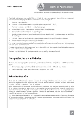 Família e Sociedade                                                       Desaﬁo de Aprendizagem

                                              Autora: Emanuela de Oliveira - Faculdade Anhanguera de Campinas - Unidade 3



  A atividade prática supervisionada (ATPS) é um método de ensino-aprendizagem desenvolvido por meio de um
  conjunto de atividades programadas e supervisionadas e tem por objetivos:
  •    Favorecer a aprendizagem.
  •    Estimular a corresponsabilidade do aluno pelo aprendizado eﬁciente e eﬁcaz.
  •    Promover o estudo, a convivência e o trabalho em grupo.
  •    Desenvolver os estudos independentes, sistemáticos e o autoaprendizado.
  •    Oferecer diferenciados ambientes de aprendizagem.
  •    Auxiliar no desenvolvimento das competências requeridas pelas Diretrizes Curriculares Nacionais dos Cursos
       de Graduação.
  •    Promover a aplicação da teoria e dos conceitos para a solução de problemas relativos à proﬁssão.
  •    Direcionar o estudante para a emancipação intelectual.
  Para atingir esses objetivos, as atividades foram organizadas na forma de um desaﬁo, que será solucionado por
  etapas ao longo do semestre letivo.
  Participar ativamente desse desaﬁo é essencial para o desenvolvimento das competências e habilidades requeridas
  na sua atuação no mercado de trabalho.
  Aproveite esta oportunidade de estudar e aprender com os desaﬁos da vida proﬁssional.




  Competências e Habilidades
  Ao concluir as etapas propostas nesse desaﬁo, você terá desenvolvido a competência e habilidade descrita a
  seguir:
  •    Orientar a população na identiﬁcação de recursos para atendimento e defesa de seus direitos.
  •    Elaborar, executar e avaliar planos, programas e projetos na área social.




  Primeiro Desaﬁo
  O conceito de família está associado aos processos de construções históricas e sociais, portanto é passível de
  desconstruções e reconstruções, e tomá-lo como ﬁxo pode se traduzir em um complexo equívoco. Diante desse
  contexto, a reﬂexão é importante e deve ser realizada.
  Assim, deverá constituir uma equipe, de no máximo cinco integrantes, que terá como desaﬁo elaborar um texto,
  de no máximo cinco páginas, que consista em uma análise sobre a noção de família, passando por diferentes
  momentos históricos até chegar às conﬁgurações da atualidade. O resultado ﬁnal deve ser composto de capa,
  introdução, desenvolvimento, considerações ﬁnais e referências bibliográﬁcas, segundo as normas da ABNT. O
  material impresso deve ser entregue ao professor.
  Esta proposta é importante para que você compreenda de fato a sociedade e suas instituições como resultantes
  de construções históricas e culturais, ampliando então sua capacidade de se colocar diante do outro e de exercitar
  sua compreensão do “outro”, do “diferente”.




                                                                                                                  67
 