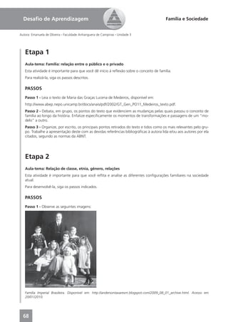 Desaﬁo de Aprendizagem                                                                   Família e Sociedade


Autora: Emanuela de Oliveira - Faculdade Anhanguera de Campinas - Unidade 3




   Etapa 1
   Aula-tema: Família: relação entre o público e o privado
   Esta atividade é importante para que você dê início à reﬂexão sobre o conceito de família.
   Para realizá-la, siga os passos descritos.

   PASSOS
   Passo 1 - Leia o texto de Maria das Graças Lucena de Medeiros, disponível em:
   http://www.abep.nepo.unicamp.br/docs/anais/pdf/2002/GT_Gen_PO11_Medeiros_texto.pdf.
   Passo 2 - Debata, em grupo, os pontos do texto que evidenciem as mudanças pelas quais passou o conceito de
   família ao longo da história. Enfatize especiﬁcamente os momentos de transformações e passagens de um “mo-
   delo” a outro.
   Passo 3 - Organize, por escrito, os principais pontos retirados do texto e tidos como os mais relevantes pelo gru-
   po. Trabalhe a apresentação deste com as devidas referências bibliográﬁcas à autora lida e/ou aos autores por ela
   citados, segundo as normas da ABNT.




   Etapa 2
   Aula-tema: Relação de classe, etnia, gênero, relações
   Esta atividade é importante para que você reﬂita e analise as diferentes conﬁgurações familiares na sociedade
   atual.
   Para desenvolvê-la, siga os passos indicados.

   PASSOS
   Passo 1 - Observe as seguintes imagens:




   Família Imperial Brasileira. Disponível em: http://andersontavaresrn.blogspot.com/2009_08_01_archive.html. Acesso em
   20/01/2010.




  68
 