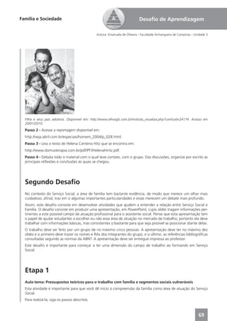Família e Sociedade                                                        Desaﬁo de Aprendizagem

                                               Autora: Emanuela de Oliveira - Faculdade Anhanguera de Campinas - Unidade 3




  Filha e seus pais adotivos. Disponível em: http://www.athosgls.com.br/noticias_visualiza.php?contcod=24174. Acesso em
  20/01/2010.
  Passo 2 - Acesse a reportagem disponível em:
  http://veja.abril.com.br/especiais/homem_2004/p_028.html.
  Passo 3 - Leia o texto de Helena Centeno Hitz que se encontra em:
  http://www.domusterapia.com.br/pdf/PF3HelenaHintz.pdf.
  Passo 4 - Debata todo o material com o qual teve contato, com o grupo. Das discussões, organize por escrito as
  principais reﬂexões e conclusões às quais se chegou.




  Segundo Desaﬁo
  No contexto do Serviço Social, a área de família tem bastante evidência, de modo que merece um olhar mais
  cuidadoso; aﬁnal, traz em si algumas importantes particularidades e estas merecem um debate mais profundo.
  Assim, este desaﬁo consiste em desenvolver atividades que ajudem a entender a relação entre Serviço Social e
  Família. O desaﬁo consiste em produzir uma apresentação, em PowerPoint, cujos slides tragam informações per-
  tinentes a este possível campo de atuação proﬁssional para o assistente social. Pense que esta apresentação tem
  o papel de ajudar estudantes a escolher ou não essa área de atuação no mercado de trabalho; portanto ela deve
  trabalhar com informações básicas, mas consistentes o bastante para que seja possível se posicionar diante delas.
  O trabalho deve ser feito por um grupo de no máximo cinco pessoas. A apresentação deve ter no máximo dez
  slides e o primeiro deve trazer os nomes e RAs dos integrantes do grupo, e o último, as referências bibliográﬁcas
  consultadas segundo as normas da ABNT. A apresentação deve ser entregue impressa ao professor.
  Este desaﬁo é importante para começar a ter uma dimensão do campo de trabalho ao formando em Serviço
  Social.




  Etapa 1
  Aula-tema: Pressupostos teóricos para o trabalho com família e segmentos sociais vulneráveis
  Esta atividade é importante para que você dê início à compreensão da família como área de atuação do Serviço
  Social.
  Para realizá-la, siga os passos descritos.



                                                                                                                   69
 