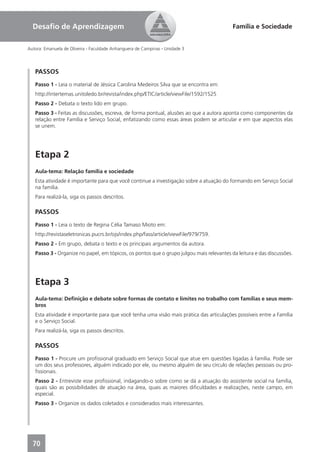 Desaﬁo de Aprendizagem                                                                  Família e Sociedade


Autora: Emanuela de Oliveira - Faculdade Anhanguera de Campinas - Unidade 3




   PASSOS
   Passo 1 - Leia o material de Jéssica Carolina Medeiros Silva que se encontra em:
   http://intertemas.unitoledo.br/revista/index.php/ETIC/article/viewFile/1592/1525
   Passo 2 - Debata o texto lido em grupo.
   Passo 3 - Feitas as discussões, escreva, de forma pontual, alusões ao que a autora aponta como componentes da
   relação entre Família e Serviço Social, enfatizando como essas áreas podem se articular e em que aspectos elas
   se unem.




   Etapa 2
   Aula-tema: Relação família e sociedade
   Esta atividade é importante para que você continue a investigação sobre a atuação do formando em Serviço Social
   na família.
   Para realizá-la, siga os passos descritos.

   PASSOS
   Passo 1 - Leia o texto de Regina Célia Tamaso Mioto em:
   http://revistaseletronicas.pucrs.br/ojs/index.php/fass/article/viewFile/979/759.
   Passo 2 - Em grupo, debata o texto e os principais argumentos da autora.
   Passo 3 - Organize no papel, em tópicos, os pontos que o grupo julgou mais relevantes da leitura e das discussões.




   Etapa 3
   Aula-tema: Deﬁnição e debate sobre formas de contato e limites no trabalho com famílias e seus mem-
   bros
   Esta atividade é importante para que você tenha uma visão mais prática das articulações possíveis entre a Família
   e o Serviço Social.
   Para realizá-la, siga os passos descritos.

   PASSOS
   Passo 1 - Procure um proﬁssional graduado em Serviço Social que atue em questões ligadas à família. Pode ser
   um dos seus professores, alguém indicado por ele, ou mesmo alguém de seu círculo de relações pessoais ou pro-
   ﬁssionais.
   Passo 2 - Entreviste esse proﬁssional, indagando-o sobre como se dá a atuação do assistente social na família,
   quais são as possibilidades de atuação na área, quais as maiores diﬁculdades e realizações, neste campo, em
   especial.
   Passo 3 - Organize os dados coletados e considerados mais interessantes.




  70
 