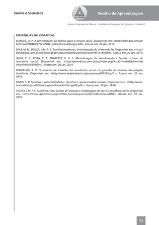 Família e Sociedade                                                     Desaﬁo de Aprendizagem

                                            Autora: Emanuela de Oliveira - Faculdade Anhanguera de Campinas - Unidade 3



 REFERÊNCIAS BIBLIOGRÁFICAS

 BORGES, D. P. A centralidade da família para o serviço social. Disponível em: <http://bdm.bce.unb.br/
 bitstream/10483/678/3/2008_DelmaPereiraBorges.pdf>. Acesso em: 20 jan. 2010.

 DIAS, M. B.; SOUZA, I. M. C. C. Famílias modernas: (inter)secções do afeto e da lei. Disponível em: <http://
 periodicos.uem.br/ojs/index.php/ActaSciHealthSci/article/viewFile/1618/1059>. Acesso em: 20 jan. 2010.

 JESUS, C. S.; ROSA, C. T.; PRAZERES, G. G. S. Metodologias de atendimento à família: o fazer do
 assistente social. Disponível em: <http://periodicos.uem.br/ojs/index.php/ActaSciHealthSci/article/
 viewFile/1618/1059 >. Acesso em: 20 jan. 2010.

 KOWALSKI, A. V. O processo de trabalho dos assistentes sociais na garantia de direitos nas relações
 familiares. Disponível em: <http://www.rededobem.org/arquivospdf/1394.pdf >. Acesso em: 20 jan.
 2010.

 PAIVA, S. P. Famílias e vulnerabilidades: retratos e representações sociais. Disponível em: <http://www.
 revistalibertas.ufjf.br/artigos/volume3n1/artigo09.pdf >. Acesso em: 20 jan. 2010.

 VIGNOLI, M. F. S. A família como campo de atuação e investigação do serviço social brasileiro. Disponível
 em: <http://www.sapientia.pucsp.br//tde_busca/arquivo.php?codArquivo=4806>. Acesso em: 20 jan.
 2010.




                                                                                                                71
 