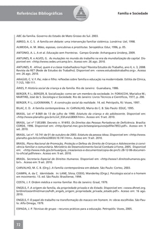 Referências Bibliográﬁcas                                                         Família e Sociedade




ABC da família. Governo do Estado de Mato Grosso do Sul. 2003.

ABREO, A. C. S. A família em debate: uma intervenção familiar sistêmica. Londrina: Uel, 1998.

ALMEIDA, A. M. Mães, esposas, concubinas e prostitutas. Seropédica: Edur, 1996, p. 05.

ANTONIO, A. L. A et al. Educação sem fronteiras. Campo Grande: Anhanguera Uniderp, 2009.

ANTUNES, R. e ALVES, G. As mutações no mundo do trabalho na era da mundialização do capital. Dis-
ponível em: <http://www.cedes.unicamp.br>. Acesso em: 26 ago. 2010.

ANTUNES, R. Aﬁnal, quem é a classe trabalhadora hoje? Revista Estudos do Trabalho, ano II, n. 3, 2008.
Revista da RET (Rede de Estudos do Trabalho). Disponível em: <www.estudosdotrabalho.org>. Acesso
em: 26 ago. 2010.

ARAÚJO, C. V. F. Pai, mãe e ﬁlho: reﬂexões sobre família e educação na modernidade. Estilos da Clínica,
7 (12), 100-111.

ÁRIES, P. História social da criança e da família. Rio de Janeiro: Guanabara, 1986.

BERGER, P. L.; BERGER, B. Socialização: como ser um membro da sociedade. In: FORACCHI, Marialice M.;
MARTINS, José de S. Sociologia e Sociedade. Rio de Janeiro: Livros Técnicos e Cientíﬁcos, 1977, p. 200.

BERGER, P. L.; LUCKMANN, T. A construção social da realidade. 14. ed. Petrópolis, RJ: Vozes, 1997.

BILAC, E. D. A família contemporânea. In: CARVALHO, Maria do C. B. São Paulo: EDUC, 1995.

BRASIL. Lei nº 8.069 de 13 de julho de 1990. Estatuto da criança e do adolescente. Disponível em:
<http://www.planalto.gov.br/ccivil_03/Leis/L8069.htm>. Acesso em: 9 set. 2010.

BRASIL. Lei nº 7.853/89. Decreto n. 914/93. Os Direitos das Pessoas Portadoras de Deﬁciência. Brasília:
CORDE, 1996. Disponível em: <http://portal.mec.gov.br/seesp/arquivos/pdf/lei7853.pdf>. Acesso em: 9
set. 2010.

BRASIL. Lei nº. 10.741 de 01 de outubro de 2003. Estatuto da pessoa idosa. Disponível em: <http://www.
planalto.gov.br/ccivil/leis/2003/L10.741.htm>. Acesso em: 9 set. 2010.

BRASIL. Plano Nacional de Promoção, Proteção e Defesa do Direito de Crianças e Adolescentes à convi-
vência familiar e comunitária. Ministério do Desenvolvimento Social Combate à Fome, 2005. Disponível
em: <http://www.mds.gov.br/suas/guia_creas/avisos-e-documentos/copia-de-pncfc-28-12-06-documen-
to-oﬁcial.pdf/view>. Acesso em: 9 set. 2010.

BRASIL. Secretaria Especial de Direitos Humanos. Disponível em: <http://www1.direitoshumanos.gov.
br/>. Acesso em: 9 set. 2010.

CARVALHO, M. C. B. (Org.). A Família contemporânea em debate. São Paulo: Cortez, 2003.

CIAMPA, A. da C. Identidade. In: LANE, Silvia; CODO, Wanderley (Orgs.). Psicologia social e o homem
em movimento. 13. ed. São Paulo: Brasiliense, 1994.

COSTA, J. F. Ordem médica e norma familiar. Rio de Janeiro: Graal, 1979.

ENGELS, F. A origem da família, da propriedade privada e do Estado. Disponível em: <www.dhnet.org.
br/direitos/anthist/marcos/hdh_engels_origem_propriedade_privada_estado.pdf>. Acesso em: 16 ago.
2010.

ENGELS, F. O papel do trabalho na transformação do macaco em homem. In: obras escolhidas. São Pau-
lo: Alfa Omega, 1979.

ESPADA, J. P. Técnicas de grupo - recursos práticos para a educação. Petropólis: Vozes, 2005.




72
 
