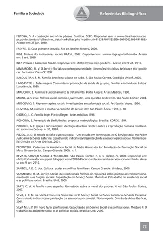 Família e Sociedade                                                    Referências Bibliográﬁcas




 FEITOSA, S. A construção social do gênero. Curitiba: SEED. Disponível em: < www.diaadiaeducacao.
 pr.gov.br/portals/folhas/frm_detalharFolhas.php?codInscri=4163&PHPSESSID=2010062109491489>
 Acesso em: 25 jun. 2010.

 FREYRE, G. Casa grande e senzala. Rio de Janeiro: Record, 2000.

 IBGE. Síntese dos indicadores sociais. BRASIL, 2007. Disponível em: <www.ibge.gov.br/home/>. Acesso
 em: 9 set. 2010.

 INEP. Provas e Gabaritos Enade. Disponível em: <http://www.inep.gov.br/>. Acesso em: 9 set. 2010.

 IAMAMOTO, M. V. O Serviço Social na contemporaneidade: dimensões históricas, teóricas e eticopolíti-
 cas. Fortaleza: Cress-CE,1997.

 KALOUSTIAN, S. M. Família brasileira: a base de tudo. 7. São Paulo: Cortez, Coedição Unicef, 2005.

 LANCASTER, J. Enfermagem Comunitária: promoção de saúde de grupos, famílias e indivíduos. Lisboa:
 Lusociência, 1999.

 MINUCHIN, S. Famílias: Funcionamento & tratamento. Porto Alegre: Artes Médicas, 1990.

 MIONE, A. S. et al. Política social, família e juventude - uma questão de direitos. São Paulo: Cortez, 2004.

 MOSCOVICI, S. Representações sociais: investigações em psicologia social. Petrópolis: Vozes, 1996.

 OLIVEIRA, M. Homem e mulher a caminho do século XXI. São Paulo: Ática, 1997, p. 30.

 OSÓRIO, L. C. Família hoje. Porto Alegre: Artes médicas,1996.

 PICHORIN, S. Prevenção de Deﬁciências: proposta metodológica. Brasília: CORDE, 1994.

 PIERUCCI, A. F. Igreja e contradições: ideologia do clero católico sobre a reprodução humana no Brasil.
 In: cadernos Cebrap. n. 30, 1981.

 PIZZOL, A. D. O estudo social e a perícia social - Um estudo em construção. In: O Serviço social no Poder
 Judiciário de Santa Catarina: construindo indicativos/organização da assessoria psicossocial. Florianópo-
 lis: Divisão de Artes Gráﬁcas, 2001.

 PROMOSUL. Cadernos da Assistência Social de Mato Grosso do Sul. Fundação de Promoção Social de
 Mato Grosso do Sul. Campo Grande: 2000, n. 1.

 REVISTA SERVIÇO SOCIAL & SOCIEDADE. São Paulo: Cortez, n. 4, v. 10/ano IV, 2000. Disponível em:
 <http://observatorionuppess.blogspot.com/2009/04/acervo-colecao-revista-servico-social-e.html>. Aces-
 so em: 9 set. 2010.

 SANTOS, P. D. C. dos. Cultura, poder e conﬂitos familiares. Campo Grande: Uniderp, 2000.

 SARMENTO, H. M. Serviço Social, das tradicionais formas de regulação sócio-política ao redimensiona-
 mento de suas funções sociais. Capacitação em Serviço Social. Módulo 4: O trabalho do assistente social
 e as políticas sociais. Brasília: UnB, 2000.

 SARTI, C. A. A família como espelho: Um estudo sobre a moral dos pobres. 4. ed. São Paulo: Cortez,
 2007.

 SILVA, S. R. M. da. Visita-Entrevista Domiciliar. In: O Serviço Social no Poder Judiciário de Santa Catarina:
 Construindo indicativos/organização da assessoria psicossocial. Florianópolis: Divisão de Artes Gráﬁcas,
 2001.

 SILVA M. L. P. Um novo fazer proﬁssional. Capacitação em Serviço Social e a política social. Módulo 4: O
 trabalho do assistente social e as políticas sociais. Brasília: UnB, 2000.




                                                                                                          73
 