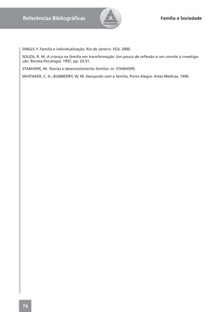 Referências Bibliográﬁcas                                                  Família e Sociedade




SINGLY, F. Família e individualização. Rio de Janeiro: FGV, 2000.

SOUZA, R. M. A criança na família em transformação: Um pouco de reﬂexão e um convite à investiga-
ção. Revista Psicologia: 1997, pp. 33-51.

STANHOPE, M. Teorias e desenvolvimento familiar. In: STANHOPE.

WHITAKER, C. A.; BUMBERRY, W. M. Dançando com a família. Porto Alegre: Artes Médicas, 1990.




74
 