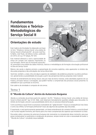 Fundamentos
Históricos e Teórico-
Metodológicos do
Serviço Social II

Orientações de estudo
Este Caderno de Atividades foi elaborado com base
no livro “Ditadura e Serviço Social: uma análise do
Serviço Social no Brasil pós-64”, do autor José Pau-
lo Netto, José Paulo, da Editora Cortez, publicado
em 2010, em sua 15ª edição, PLT 324.
Este material oferecerá a você a oportunidade de
entrar em contato com aspectos importantes na
sua formação. Dentro de um horizonte sociocultu-
ral, promoverá uma análise dos dados históricos, teóricos e metodológicos da formação e da atuação proﬁssional
na área do Serviço Social.
Mesmo não sendo o objetivo primeiro a apresentação de conceitos explícitos, estes aparecerão no âmbito das
discussões propostas e das articulações dos temas discorridos.
Você terá, também, a visão crítica de alguns aspectos da realidade e de problemas presentes na prática proﬁssio-
nal, apresentando as possibilidades de atuação a partir das perspectivas teóricas propostas neste material.
Partindo do entendimento do Serviço Social, visto por meio da teoria marxista, serão abordados aspectos de sua
história, principais teorias e concepções, que podem facilitar a compreensão dos processos sociais presentes na
realidade em que a proﬁssão se encontra.
Este caderno de atividades é composto de oito temas.


Tema 1
O “Mundo da Cultura” dentro da Autocracia Burguesa
Aborda os conteúdos da primeira parte do capítulo 1 do PLT, “Ditadura e Serviço Social: uma análise do Serviço
Social no Brasil pós-64” (pp.12-53). Nele, você observará marcadamente questões voltadas para discussões no
âmbito da formação cultural e suas possibilidades dentro de um processo ditatorial burguês.
Como aconteceu e quais foram os processos motivadores do “golpe de abril”? Quais as consequências mais claras
e como isso reﬂetiu na formação proﬁssional? Essas são algumas das questões aqui discutidas.
É importante, e será oportunamente apresentado, um breve entendimento do contexto histórico e social do Brasil
e do mundo naquele momento; até mesmo para uma maior compreensão dos aspectos que envolveram os fatos.
Discussões sobre o processo da autocracia burguesa são necessárias na compreensão desse momento, para que
possa contextualizar os parâmetros e arcabouços do processo, sempre tendo em vista a necessidade de avaliar o
“Mundo da Cultura” concebido nessa realidade.




12
4
 