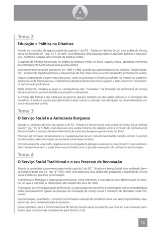 Tema 2
Educação e Política na Ditadura
Aborda os conteúdos da segunda parte do capítulo 1 do PLT, “Ditadura e Serviço Social: uma análise do Serviço
Social no Brasil pós-64” (pp. 53-112). Nele, você observará uma discussão sobre as questões políticas e educacio-
nais, conforme tratadas pelo contexto da ditadura militar.
O aspecto de inﬂexão encontrado no âmbito da ditadura militar no Brasil, naquela época, apresenta momentos
de enfrentamento tanto educacional quanto político.
Dois momentos marcantes acontecem em 1964 e 1968, quando são apresentados novos projetos “modernizado-
res”, envolvendo aspectos políticos e educacionais do País. Nisso inclui-se a intervenção dos primeiros nos outros.
Alguns componentes surgem nessa discussão, como os processos e inﬂuências sofridas no interior da academia.
Apresenta-se de forma peculiar a interferência ditatorial dentro do Ensino Superior e estes interferem no momen-
to da formação proﬁssional.
Neste momento, visualiza-se quais as consequências das “novidades” na formação do proﬁssional do Serviço
Social e como ﬁca contextualizada sua atuação e intervenção.
A entrada das formas e dos interesses de governo aparece também nas discussões culturais e na formação dos
conselhos. A ruptura do processo democrático deixa marcas e procede com alterações no desenvolvimento cul-
tura e educacional do País.


Tema 3
O Serviço Social e a Autocracia Burguesa
Aborda os conteúdos do início do capítulo 2 do PLT, “Ditadura e Serviço Social: uma análise do Serviço Social no Brasil
pós-64” (pp.113-127). Nele, você observará uma análise histórica das relações entre a formação do proﬁssional do
Serviço Social e o processo de desenvolvimento da autocracia burguesa que se instala no Brasil.
Processos de formação conservadores e a criação/expansão de um mercado nacional de trabalho entram no âmbito
das discussões sobre a formação do assistente social nesse contexto.
O Estado apresenta uma malha organizacional encarregada de planejar e executar os procedimentos desenvolvimen-
tistas. Apresenta-se com o papel deste mesmo Estado como o grande empregador do proﬁssional em formação.


Tema 4
O Serviço Social Tradicional e o seu Processo de Renovação
Aborda os conteúdos do momento seguinte do capítulo 2 do PLT, “Ditadura e Serviço Social: uma análise do Servi-
ço Social no Brasil pós-64” (pp.127-164). Nele, você observará uma análise dos propósitos tradicionais do Serviço
Social e todo seu processo de renovação.
A dinâmica na formação e organização proﬁssional, nesse momento, é marcada por uma diferenciação no cená-
rio, no qual a proﬁssão se desenvolveu até meados dos anos de 1960.
A laicização da formação/atuação proﬁssional, a organização dos conselhos e elaborações teórico-metodológicas
estão profundamente ligadas ao processo de renovação do Serviço Social e merecem ser discutidas neste mo-
mento.
Essa renovação, no entanto, cria traços na formação e atuação do assistente social que são compreendidos, aqui,
dentro de uma contextualização do processo.
O que aconteceu com a forma tradicional do Serviço Social e quais os aspectos que marcam sua renovação cons-
tituem algo necessário de compreensão para fechar o ciclo.



                                                                                                                 13
 