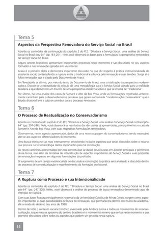 Tema 5
Aspectos da Perspectiva Renovadora do Serviço Social no Brasil
Aborda os conteúdos da continuação do capítulo 2 do PLT, “Ditadura e Serviço Social: uma análise do Serviço
Social no Brasil pós-64” (pp.164-201). Nele, você observará as bases para a formulação da perspectiva renovadora
do Serviço Social no Brasil.
Alguns setores brasileiros apresentam importantes processos nesse momento e são discutidos no seu aspecto
formador e nas renovações geradas em seu interior.
Araxá é o primeiro deles e demonstra importante discussão no que diz respeito à prática institucionalizada do
assistente social, contemplando a ruptura entre o tradicional e a busca pela renovação e suas tensões. Surge aí o
fulcro renovador que é citado pelo Documento de Araxá.
Em Teresópolis se aﬁrma, por meio do texto do Documento de Araxá, uma cristalização da perspectiva moderni-
zadora. Discute-se a necessidade da criação de uma metodologia para o Serviço Social voltada para a realidade
brasileira e que demonstre um triunfo de uma perspectiva moderna sobre o que se chama de “tradicional”.
Por último, há uma análise dos casos de Sumaré e Alto da Boa Vista, onde as formulações registradas anterior-
mente caminham para o desenvolvimento de ideias que geram a chamada “modernização conservadora” que o
Estado ditatorial leva a cabo e contribui para o processo renovador.


Tema 6
O Processo de Reatualização no Conservadorismo
Aborda os conteúdos do capítulo 2 do PLT, “Ditadura e Serviço Social: uma análise do Serviço Social no Brasil pós-
64” (pp. 201-246). Nele, você observará os resultados das discussões já apresentadas, principalmente no caso de
Sumaré e Alto da Boa Vista, com suas respectivas formulações renovadoras.
Observam-se, neste aspecto apresentado, dados de uma nova roupagem do conservadorismo, sendo necessário
ater-se aos aspectos diferenciadores do momento.
Uma busca teórica se faz mais intensamente, envolvendo inclusive aspectos que serão discutidos sobre o recurso
que procura na fenomenologia dados importantes para tal construção.
Os novos caminhos apresentados por essa constituição se darão pelas buscas em autores principais e periféricos
dessa teoria, isso além da tentativa de reconstrução de aspectos importantes do Serviço Social e suas propostas
de renovação e regresso em algumas formulações da proﬁssão.
O surgimento de um campo existencialista de discussão e construção da prática será analisado e discutido dentro
do processo de contextualização e reconhecimento da formação proﬁssional.


Tema 7
A Ruptura como Processo e sua Intencionalidade
Aborda os conteúdos do capítulo 2 do PLT, “’Ditadura e Serviço Social: uma análise do Serviço Social no Brasil
pós-64” (pp. 247-305). Neles, você observará a análise do processo de busca renovadora denominado aqui de
intenção de ruptura.
Com suas bases ﬁxadas principalmente no cenário da Universidade Católica de Minas Gerais, surgem como aspec-
tos importantes as suas possibilidades de busca de renovação, que permanecerá dentro dos muros da academia,
até a virada do decênio dos anos de 1980.
Dentro de todo o contexto social e histórico vivenciado pela América Latina e todos os movimentos de reconcei-
tualização, o que mais se aproxima do cenário brasileiro é o movimento mineiro que se faz neste momento e que
promove discussões sobre todos os aspectos que podem ser gerados nesta ruptura.



14
4
 
