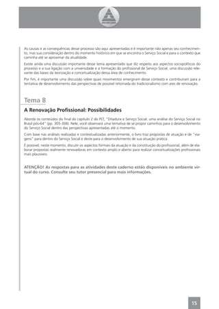 As causas e as consequências desse processo são aqui apresentadas e é importante não apenas seu conhecimen-
to, mas sua consideração dentro do momento histórico em que se encontra o Serviço Social e para o contexto que
caminha até se aproximar da atualidade.
Existe ainda uma discussão importante desse tema apresentado que diz respeito aos aspectos sociopolíticos do
processo e a sua ligação com a universidade e a formação do proﬁssional de Serviço Social, uma discussão rele-
vante das bases da teorização e conceitualização dessa área de conhecimento.
Por ﬁm, é importante uma discussão sobre quais movimentos emergiram desse contexto e contribuíram para a
tentativa de desenvolvimento das perspectivas de possível retomada do tradicionalismo com ares de renovação.



Tema 8
A Renovação Proﬁssional: Possibilidades
Aborda os conteúdos do ﬁnal do capítulo 2 do PLT, “Ditadura e Serviço Social: uma análise do Serviço Social no
Brasil pós-64” (pp. 305-308). Nele, você observará uma tentativa de se propor caminhos para o desenvolvimento
do Serviço Social dentro das perspectivas apresentadas até o momento.
Com base nas análises realizadas e contextualizadas anteriormente, o livro traz propostas de atuação e de “via-
gens” para dentro do Serviço Social e deste para o desenvolvimento de sua atuação prática.
É possível, neste momento, discutir os aspectos formais da atuação e da constituição do proﬁssional, além de ela-
borar propostas realmente renovadoras em contexto amplo e aberto para realizar conceitualizações proﬁssionais
mais plausíveis.


ATENÇÃO! As respostas para as atividades deste caderno estão disponíveis no ambiente vir-
tual do curso. Consulte seu tutor presencial para mais informações.




                                                                                                           15
 