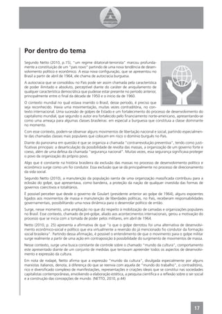 Por dentro do tema
Segundo Netto (2010, p.15), “um regime ditatorial-terrorista” marcou profunda-
mente a constituição de um “país novo” partindo de uma nova tendência de desen-
volvimento político e econômico. A essa nova conﬁguração, que se apresentou no
Brasil a partir de abril de 1964, ele chama de autocracia burguesa.
A autocracia que se consolidou no País pode ser assim chamada pela característica
de poder ilimitado e absoluto, perceptível diante do caráter de aniquilamento de
qualquer característica democrática que pudesse estar presente no período anterior,
principalmente entre o ﬁnal da década de 1950 e o início da de 1960.
O contexto mundial no qual estava inserido o Brasil, desse período, é preciso que
seja reconhecido. Havia uma movimentação, muitas vezes contraditória, no con-
texto internacional. Uma sucessão de golpes de Estado e um fortalecimento do processo de desenvolvimento do
capitalismo mundial, que segundo o autor era fortalecido pelo ﬁnanciamento norte-americano, apresentando-se
como uma ameaça para algumas classes brasileiras: em especial a burguesia que constituía a classe dominante
no momento.
Com esse contexto, podem-se observar alguns movimentos de libertação nacional e social, partindo especialmen-
te das chamadas classes mais populares que colocam em risco o domínio burguês no País.
Diante do panorama em questão é que se organiza a chamada “contrarrevolução preventiva”, tendo como justi-
ﬁcativas principais: a desarticulação da possibilidade de revolta das massas, a organização de um governo forte e
coeso, além de uma defesa da chamada “segurança nacional”. Muitas vezes, essa segurança signiﬁcava proteger
o povo da organização do próprio povo.
Algo que é constante na história brasileira da exclusão das massas no processo de desenvolvimento político e
econômico surge como um ﬁo condutor. Essa exclusão que se dá principalmente no processo de direcionamento
da vida social.
Segundo Netto (2010), a manutenção da população isenta de uma organização massiﬁcada contribuiu para a
eclosão do golpe, que apresentava, como bandeira, a proteção da nação de qualquer investida das formas de
governos coercitivos e totalitários.
É possível perceber que desde o governo de Goulart (presidente anterior ao golpe de 1964), alguns expoentes
ligados aos movimentos de massa e manutenção de liberdades políticas, no País, receberam responsabilidades
governamentais, possibilitando uma nova dinâmica para o desenrolar político de então.
Surge, nesse momento, uma ampliação no que diz respeito à mobilização de camadas e organizações populares
no Brasil. Esse contexto, chamado de pré-golpe, aliado aos acontecimentos internacionais, gerou a motivação do
processo que se inicia com a tomada de poder pelos militares, em abril de 1964.
Netto (2010, p. 25) apresenta a aﬁrmativa de que “o que o golpe derrotou foi uma alternativa de desenvolvi-
mento econômico-social e político que era virtualmente a reversão do já mencionado ﬁo condutor da formação
social brasileira”. Partindo dessa aﬁrmação, é possível o entendimento de que o movimento para o golpe militar
surge realmente a partir de uma ação em contraposição à possibilidade do surgimento de movimentos de massa.
Nesse contexto, surge uma busca constante de controle sobre o chamado “mundo da cultura”, comportamento
este apresentado diante de um conjunto de medidas que tentavam apreender todos os aspectos de desenvolvi-
mento e expressão da cultura.
Em nota de rodapé, Netto aﬁrma que a expressão “mundo da cultura”, divulgada especialmente por alguns
marxistas italianos, denota, à diferença do que se reenvia com aquela de “mundo do trabalho”, o contraditório,
rico e diversiﬁcado complexo de manifestações, representações e criações ideais que se constitui nas sociedades
capitalistas contemporâneas, envolvendo a elaboração estética, a pesquisa cientíﬁca e a reﬂexão sobre o ser social
e a construção das concepções de mundo. (NETTO, 2010, p.44)




                                                                                                            17
 