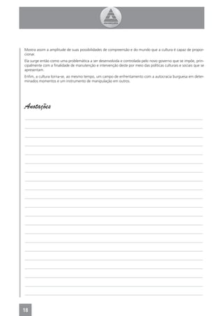 Mostra assim a amplitude de suas possibilidades de compreensão e do mundo que a cultura é capaz de propor-
cionar.
Ela surge então como uma problemática a ser desenvolvida e controlada pelo novo governo que se impõe, prin-
cipalmente com a ﬁnalidade de manutenção e intervenção deste por meio das políticas culturais e sociais que se
apresentam.
Enﬁm, a cultura torna-se, ao mesmo tempo, um campo de enfrentamento com a autocracia burguesa em deter-
minados momentos e um instrumento de manipulação em outros.




Anotações
_______________________________________________________________________________________________

_______________________________________________________________________________________________

_______________________________________________________________________________________________

_______________________________________________________________________________________________

_______________________________________________________________________________________________

_______________________________________________________________________________________________

_______________________________________________________________________________________________

_______________________________________________________________________________________________

_______________________________________________________________________________________________

_______________________________________________________________________________________________

_______________________________________________________________________________________________

_______________________________________________________________________________________________

_______________________________________________________________________________________________

_______________________________________________________________________________________________

_______________________________________________________________________________________________

_______________________________________________________________________________________________

_______________________________________________________________________________________________

_______________________________________________________________________________________________

_______________________________________________________________________________________________

_______________________________________________________________________________________________

_______________________________________________________________________________________________



18
4
 