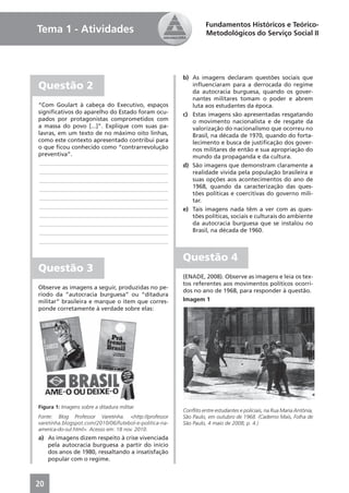Fundamentos Históricos e Teórico-
Tema 1 - Atividades                                               Metodológicos do Serviço Social II




                                                        b) As imagens declaram questões sociais que
Questão 2                                                  inﬂuenciaram para a derrocada do regime
                                                           da autocracia burguesa, quando os gover-
                                                           nantes militares tomam o poder e abrem
“Com Goulart à cabeça do Executivo, espaços                luta aos estudantes da época.
signiﬁcativos do aparelho do Estado foram ocu-          c) Estas imagens são apresentadas resgatando
pados por protagonistas comprometidos com                  o movimento nacionalista e de resgate da
a massa do povo [...]”. Explique com suas pa-              valorização do nacionalismo que ocorreu no
lavras, em um texto de no máximo oito linhas,              Brasil, na década de 1970, quando do forta-
como este contexto apresentado contribui para              lecimento e busca de justiﬁcação dos gover-
o que ﬁcou conhecido como “contrarrevolução                nos militares de então e sua apropriação do
preventiva”.                                               mundo da propaganda e da cultura.
 ____________________________________________           d) São imagens que demonstram claramente a
 ____________________________________________              realidade vivida pela população brasileira e
 ____________________________________________              suas opções aos acontecimentos do ano de
 ____________________________________________              1968, quando da caracterização das ques-
                                                           tões políticas e coercitivas do governo mili-
 ____________________________________________              tar.
 ____________________________________________           e) Tais imagens nada têm a ver com as ques-
 ____________________________________________              tões políticas, sociais e culturais do ambiente
 ____________________________________________              da autocracia burguesa que se instalou no
 ____________________________________________              Brasil, na década de 1960.
 ____________________________________________


                                                        Questão 4
Questão 3
                                                        (ENADE, 2008). Observe as imagens e leia os tex-
                                                        tos referentes aos movimentos políticos ocorri-
Observe as imagens a seguir, produzidas no pe-
                                                        dos no ano de 1968, para responder à questão.
ríodo da “autocracia burguesa” ou “ditadura
militar” brasileira e marque o item que corres-         Imagem 1
ponde corretamente à verdade sobre elas:




Figura 1: Imagens sobre a ditadura militar.
                                                        Conﬂito entre estudantes e policiais, na Rua Maria Antônia,
Fonte: Blog Professor Varetinha. <http://professor      São Paulo, em outubro de 1968. (Caderno Mais, Folha de
varetinha.blogspot.com/2010/06/futebol-e-politica-na-   São Paulo, 4 maio de 2008, p. 4.)
america-do-sul.html>. Acesso em: 18 nov. 2010.
a) As imagens dizem respeito à crise vivenciada
   pela autocracia burguesa a partir do início
   dos anos de 1980, ressaltando a insatisfação
   popular com o regime.



20
 