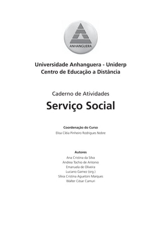 Universidade Anhanguera - Uniderp
  Centro de Educação a Distância



      Caderno de Atividades

    Serviço Social
            Coordenação do Curso
       Elisa Cléia Pinheiro Rodrigues Nobre




                    Autores
               Ana Cristina da Silva
            Andrea Tochio de Antonio
               Emanuela de Oliveira
               Luciano Gamez (org.)
        Sílvia Cristina Aguetoni Marques
               Walter César Camuri
 