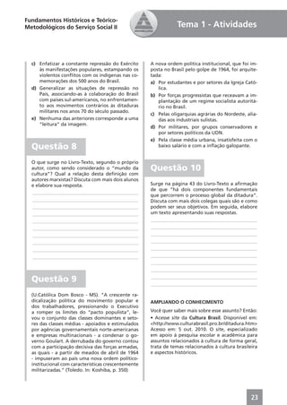Fundamentos Históricos e Teórico-
Metodológicos do Serviço Social II                               Tema 1 - Atividades



  c) Enfatizar a constante repressão do Exército     A nova ordem política institucional, que foi im-
     às manifestações populares, estampando os       posta no Brasil pelo golpe de 1964, foi arquite-
     violentos conﬂitos com os indígenas nas co-     tada:
     memorações dos 500 anos do Brasil.              a) Por estudantes e por setores da Igreja Cató-
  d) Generalizar as situações de repressão no           lica.
     País, associando-as à colaboração do Brasil     b) Por forças progressistas que receavam a im-
     com países sul-americanos, no enfrentamen-         plantação de um regime socialista autoritá-
     to aos movimentos contrários às ditaduras          rio no Brasil.
     militares nos anos 70 do século passado.
                                                     c) Pelas oligarquias agrárias do Nordeste, alia-
  e) Nenhuma das anteriores corresponde a uma           das aos industriais sulistas.
     “leitura” da imagem.
                                                     d) Por militares, por grupos conservadores e
                                                        por setores políticos da UDN.
                                                     e) Pela classe média urbana, insatisfeita com o
  Questão 8                                             baixo salário e com a inﬂação galopante.


  O que surge no Livro-Texto, segundo o próprio
  autor, como sendo considerado o “mundo da          Questão 10
  cultura”? Qual a relação desta deﬁnição com
  autores marxistas? Discuta com mais dois alunos
  e elabore sua resposta.                            Surge na página 43 do Livro-Texto a aﬁrmação
                                                     de que “há dois componentes fundamentais
  ____________________________________________
                                                     que percorrem o processo global da ditadura”.
  ____________________________________________       Discuta com mais dois colegas quais são e como
  ____________________________________________       podem ser seus objetivos. Em seguida, elabore
  ____________________________________________       um texto apresentando suas respostas.
  ____________________________________________       ____________________________________________
  ____________________________________________       ____________________________________________
  ____________________________________________       ____________________________________________
  ____________________________________________       ____________________________________________
  ____________________________________________       ____________________________________________
  ____________________________________________       ____________________________________________
                                                     ____________________________________________
                                                     ____________________________________________

  Questão 9                                          ____________________________________________
                                                     ____________________________________________

  (U.Católica Dom Bosco - MS). “A crescente ra-
  dicalização política do movimento popular e        AMPLIANDO O CONHECIMENTO
  dos trabalhadores, pressionando o Executivo
  a romper os limites do “pacto populista”, le-      Você quer saber mais sobre esse assunto? Então:
  vou o conjunto das classes dominantes e seto-      • Acesse site da Cultura Brasil. Disponível em:
  res das classes médias - apoiados e estimulados    <http://www.culturabrasil.pro.br/ditadura.htm>
  por agências governamentais norte-americanas       Acesso em: 5 out. 2010. O site, especializado
  e empresas multinacionais - a condenar o go-       em apoio à pesquisa escolar e acadêmica para
  verno Goulart. A derrubada do governo contou       assuntos relacionados à cultura de forma geral,
  com a participação decisiva das forças armadas,    trata de temas relacionados à cultura brasileira
  as quais - a partir de meados de abril de 1964     e aspectos históricos.
  - impuseram ao país uma nova ordem político-
  institucional com características crescentemente
  militarizadas.” (Toledo. In: Koshiba, p. 350)




                                                                                                  23
 