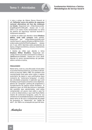 Fundamentos Históricos e Teórico-
Tema 1 - Atividades                                          Metodológicos do Serviço Social II




• Leia o artigo de Otávio Penna Pieranti et           ____________________________________________
alli, Reﬂexões acerca da política de segurança        ____________________________________________
nacional: alternativas em face das mudanças
                                                      ____________________________________________
no Estado. Disponível em: <http://www.scielo.
br/pdf/rap/v41n1/03.pdf>. Acesso em: 5 out.           ____________________________________________
2010. É um texto muito esclarecedor no tema           ____________________________________________
da política da segurança nacional durante o           ____________________________________________
militarismo brasileiro.
                                                      ____________________________________________
• Assista ao vídeo que aborda o tema Ditadura
                                                      ____________________________________________
Militar, onde tudo começou (três partes).
Disponível    em:     <http://www.youtube.com/        ____________________________________________
results?search_query=Ditadura+Militar%2C+             ____________________________________________
onde+tudo+come%C3%A7ou&aq=f>. Acesso                  ____________________________________________
em: 5 out. 2010. Opiniões sobre presidentes da        ____________________________________________
época, milagre econômico, censura, movimentos
revolucionários.                                      ____________________________________________
• Assista ao vídeo que aborda o tema                  ____________________________________________
Ditadura Militar Brasileira. Disponível em:           ____________________________________________
<http://www.youtube.com/watch?v=2lZAt-5_              ____________________________________________
Z84&feature=related>. Acesso em: 5 out. 2010.         ____________________________________________
Aborda os vários acontecimentos do período,
                                                      ____________________________________________
sobre a anistia e outros.
                                                      ____________________________________________
                                                      ____________________________________________
FINALIZANDO                                           ____________________________________________
Neste tema, você viu uma discussão inicial sobre      ____________________________________________
os acontecimentos históricos, ocorridos no Brasil,    ____________________________________________
entre os anos de 1964 e 1985. Viu também uma          ____________________________________________
caracterização feita pelo autor sobre o regime
autoritário da época e suas justiﬁcativas para        ____________________________________________
nomeá-lo de “autocracia burguesa”. A partir           ____________________________________________
das atividades propostas é esperado que você          ____________________________________________
fortaleça os principais conceitos e seus objetivos,   ____________________________________________
dentro da “proposta” política de surgimento e
                                                      ____________________________________________
fortalecimento do regime militar brasileiro. O
objetivo é que, ao ﬁnal das leituras e resolução      ____________________________________________
das questões aqui apresentadas, você possa            ____________________________________________
compreender um pouco mais sobre o que foi             ____________________________________________
e como se desenvolveu o que José Paulo Netto
                                                      ____________________________________________
chama de autocracia burguesa, como foi sua
inﬂuência na sociedade da época. O fechamento         ____________________________________________
deste tema se dá com a compreensão do papel           ____________________________________________
da burguesia no “desenrolar” do “golpe de             ____________________________________________
abril”, de 1964 e as consequências que ele teve.
                                                      ____________________________________________
                                                      ____________________________________________
                                                      ____________________________________________
 Anotações                                            ____________________________________________
                                                      ____________________________________________
____________________________________________
                                                      ____________________________________________
____________________________________________
                                                      ____________________________________________
____________________________________________
                                                      ____________________________________________
____________________________________________
                                                      ____________________________________________



24
 