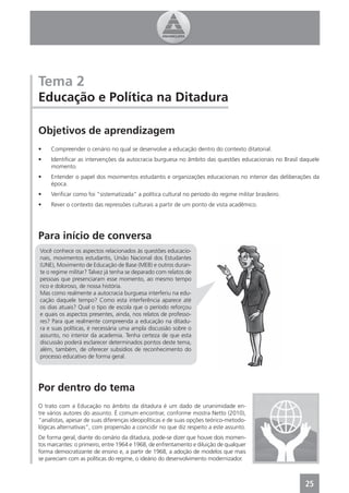 Tema 2
Educação e Política na Ditadura

Objetivos de aprendizagem
•    Compreender o cenário no qual se desenvolve a educação dentro do contexto ditatorial.
•    Identiﬁcar as intervenções da autocracia burguesa no âmbito das questões educacionais no Brasil daquele
     momento.
•    Entender o papel dos movimentos estudantis e organizações educacionais no interior das deliberações da
     época.
•    Veriﬁcar como foi “sistematizada” a política cultural no período do regime militar brasileiro.
•    Rever o contexto das repressões culturais a partir de um ponto de vista acadêmico.




Para início de conversa
Você conhece os aspectos relacionados às questões educacio-
nais, movimentos estudantis, União Nacional dos Estudantes
(UNE), Movimento de Educação de Base (MEB) e outros duran-
te o regime militar? Talvez já tenha se deparado com relatos de
pessoas que presenciaram esse momento, ao mesmo tempo
rico e doloroso, de nossa história.
Mas como realmente a autocracia burguesa interferiu na edu-
cação daquele tempo? Como esta interferência aparece até
os dias atuais? Qual o tipo de escola que o período reforçou
e quais os aspectos presentes, ainda, nos relatos de professo-
res? Para que realmente compreenda a educação na ditadu-
ra e suas políticas, é necessária uma ampla discussão sobre o
assunto, no interior da academia. Tenha certeza de que esta
discussão poderá esclarecer determinados pontos deste tema,
além, também, de oferecer subsídios de reconhecimento do
processo educativo de forma geral.




Por dentro do tema
O trato com a Educação no âmbito da ditadura é um dado de unanimidade en-
tre vários autores do assunto. É comum encontrar, conforme mostra Netto (2010),
“analistas, apesar de suas diferenças ideopolíticas e de suas opções teórico-metodo-
lógicas alternativas”, com propensão a coincidir no que diz respeito a este assunto.
De forma geral, diante do cenário da ditadura, pode-se dizer que houve dois momen-
tos marcantes: o primeiro, entre 1964 e 1968, de enfrentamento e diluição de qualquer
forma democratizante de ensino e, a partir de 1968, a adoção de modelos que mais
se pareciam com as políticas do regime, o ideário do desenvolvimento modernizador.



                                                                                                      25
 