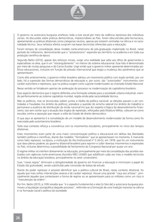 O governo na autocracia burguesa arrefeceu toda a luta social por meio da violência repressiva dos indivíduos
sociais. As discussões sobre práticas democráticas, imprescindíveis ao País, foram obscurecidas pela tecnocracia,
apresentando as práticas ditatoriais como categorias neutras, apenas por estarem centradas na ciência e na racio-
nalidade técnica. Seus nefastos efeitos surgiram nas bases tecnicistas oferecidas para a educação.
Foram tempos de consolidação desse modelo norte-americano de pós-graduação implantado no Brasil, neste
período do militarismo, demonstrando que o “produtivismo” expandia seu território na academia e em toda sua
produção cientíﬁca da época.
Segundo Netto (2010), apesar dos esforços iniciais, surge uma realidade que salta aos olhos de governantes e
especialistas na área, que é um “estrangulamento” no interior do sistema educacional. Esse fato é demonstrado
por meio de muitas pesquisas e do Censo Escolar. Urge então que o governo militar apresente determinadas po-
líticas educacionais, inclusive em função da pressão internacional que exigia a mudança dos parâmetros que se
apresentavam.
Como dito anteriormente, o governo militar brasileiro adotou um movimento político com duplo sentido: por um
lado, há a supressão das formas democráticas de educação e, por outro, são “autorizados” instrumentos com
caráter autoritário e repressivo, que na prática surgem como suporte modernizador ao chamado Estado Nacional.
Nesse sentido se fortalecem aportes de aceleração do processo na modernização do capitalismo brasileiro.
Esse aspecto demonstra que o regime defendia uma formação voltada para a sociedade urbano-industrial, viven-
do perifericamente ao sistema capitalista mundial, regida ainda pela racionalidade técnica.
Não os políticos, mas os tecnocratas sobem juntos à ribalta da política nacional: as eleições passam a ser con-
troladas e fraudadas (no âmbito da política), prevalece a questão do arrocho salarial (no âmbito do trabalho) e
permanece a ausência de distribuição da renda nacional (no que diz respeito à lógica do desenvolvimento ﬁnan-
ceiro), isso sem contar que a atuação dos órgãos de repressão, reforçados pela Ditadura Militar, colocam-se como
escudos contra a oposição que requer a volta do Estado de direito democrático.
O que aqui se apresenta é a consolidação de um modelo de desenvolvimento modernizador da forma como foi
executada pelo autoritarismo brasileiro.
Todo esse contexto reforça a convivência com os movimentos estudantis, principalmente no início dos tempos
ditatoriais.
Estes movimentos eram parte de uma maior conscientização política e educacional em defesa das liberdades
também políticas e cientíﬁcas, diante dos modelos “formadores” que se apresentavam no momento. É marcante
como fator repressor, na época, a instituição do Ato Institucional nº 5 (AI-5), em 1978, que foi um instrumento
que dava plenos poderes ao governo ditatorial brasileiro para reprimir e coibir diversos movimentos e expressões
no País; inclusive determinou a possibilidade de fechamento do Congresso Nacional por quase um ano.
O regime militar irá interferir diretamente na educação, principalmente por meio da consolidação dos acordos rea-
lizados com agências norte-americanas (Acordos MEC-USAID) que solidiﬁcam cada vez mais o modelo tecnicista
no âmbito da educação brasileira, principalmente no setor universitário.
Suas “novas regras” diminuem a obrigatoriedade do governo em ﬁnanciar a educação e minimizam o papel do
Estado (da gratuidade), sendo substituído pela concessão de bolsas de estudo.
Diante do poder repressor é possível identiﬁcar que a política cultural do Brasil, nesse contexto ditatorial, foi
aquela que mais sofreu intervenções severas e de caráter repressor. Houve uma grande “caça aos artistas”, prin-
cipalmente àqueles que contestavam a forma de regime ou se apresentavam para os militares como um risco à
“manutenção da ordem”.
Por ﬁm, Netto (2010, p.109) ressalta que “é o aspecto fundamental a reter [o fato de] a autocracia burguesa pro-
moveu a liquidação sociopolítica daquele processo”, referindo-se à formação de uma tradição marxista na ciência
e na formação social e política da sociedade.




26
4
 