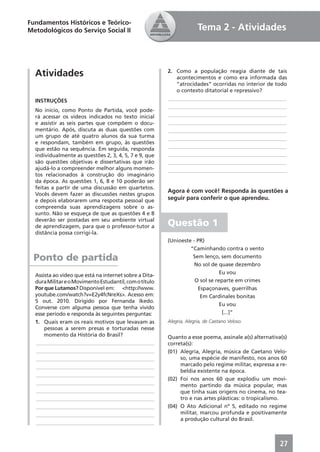Fundamentos Históricos e Teórico-
Metodológicos do Serviço Social II                                    Tema 2 - Atividades



  Atividades                                            2. Como a população reagia diante de tais
                                                           acontecimentos e como era informada das
                                                           “atrocidades” ocorridas no interior de todo
                                                           o contexto ditatorial e repressivo?
  INSTRUÇÕES                                            ____________________________________________
                                                        ____________________________________________
  No início, como Ponto de Partida, você pode-
  rá acessar os vídeos indicados no texto inicial       ____________________________________________
  e assistir as seis partes que compõem o docu-         ____________________________________________
  mentário. Após, discuta as duas questões com          ____________________________________________
  um grupo de até quatro alunos da sua turma            ____________________________________________
  e respondam, também em grupo, às questões
  que estão na sequência. Em seguida, responda          ____________________________________________
  individualmente as questões 2, 3, 4, 5, 7 e 9, que    ____________________________________________
  são questões objetivas e dissertativas que irão       ____________________________________________
  ajudá-lo a compreender melhor alguns momen-           ____________________________________________
  tos relacionados à construção do imaginário
  da época. As questões 1, 6, 8 e 10 poderão ser
  feitas a partir de uma discussão em quartetos.
                                                        Agora é com você! Responda às questões a
  Vocês devem fazer as discussões nestes grupos
  e depois elaborarem uma resposta pessoal que          seguir para conferir o que aprendeu.
  compreenda suas aprendizagens sobre o as-
  sunto. Não se esqueça de que as questões 4 e 8
  deverão ser postadas em seu ambiente virtual
  de aprendizagem, para que o professor-tutor a         Questão 1
  distância possa corrigi-la.
                                                        (Unioeste - PR)
                                                                 “Caminhando contra o vento
  Ponto de partida                                                Sem lenço, sem documento
                                                                   No sol de quase dezembro
                                                                              Eu vou
  Assista ao vídeo que está na internet sobre a Dita-
  dura Militar e o Movimento Estudantil, com o título              O sol se reparte em crimes
  Por que Lutamos? Disponível em: <http://www.                      Espaçonaves, guerrilhas
  youtube.com/watch?v=E2y4fcNreXs>. Acesso em:                       Em Cardinales bonitas
  5 out. 2010. Dirigido por Fernanda Ikedo.
                                                                              Eu vou
  Converse com alguma pessoa que tenha vivido
  esse período e responda às seguintes perguntas:                              [...]”
  1. Quais eram os reais motivos que levavam as         Alegria, Alegria, de Caetano Veloso.
      pessoas a serem presas e torturadas nesse
      momento da História do Brasil?                    Quanto a esse poema, assinale a(s) alternativa(s)
  ____________________________________________          correta(s):
  ____________________________________________          (01) Alegria, Alegria, música de Caetano Velo-
  ____________________________________________               so, uma espécie de manifesto, nos anos 60
  ____________________________________________               marcado pelo regime militar, expressa a re-
                                                             beldia existente na época.
  ____________________________________________
                                                        (02) Foi nos anos 60 que explodiu um movi-
  ____________________________________________
                                                             mento partindo da música popular, mas
  ____________________________________________               que tinha suas origens no cinema, no tea-
  ____________________________________________               tro e nas artes plásticas: o tropicalismo.
  ____________________________________________          (04) O Ato Adicional nº 5, editado no regime
  ____________________________________________               militar, marcou profunda e positivamente
                                                             a produção cultural do Brasil.
  ____________________________________________



                                                                                                      27
 